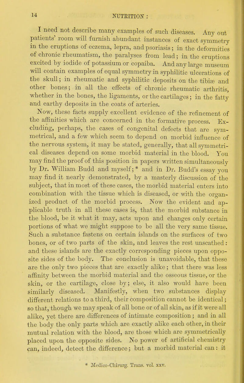 I need not describe many examples of such diseases. Any out patients' room will furnish abundant instances of exact symmetry in the eruptions of eczema, lepra, and psoriasis; in the deformities of chronic rheumatism, the paralyses from lead; in the eruptions excited by iodide of potassium or copaiba. And any large museum will contain examples of equal symmetry in syphilitic ulcerations of the skull; in rheumatic and syphilitic deposits on the tibi© and other bones; in all the effects of chronic rheumatic arthritis, whether in the bones, the ligaments, or the cartilages; in the fatty and earthy deposits in the coats of arteries. Now, these facts supply excellent evidence of the refinement of the afiinities which are concerned in the formative process. Ex- cluding, perhaps, the cases of congenital defects that are sym- metrical, and a few which seem to depend on morbid influence of the nervous system, it may be stated, generally, that all symmetri- cal diseases depend on some morbid material in the blood. You may find the proof of this position in papers written simultaneously by Dr. William Budd and myself;* and in Dr. Budd's essay you may find it nearly demonstrated, by a masterly discussion of the subject, that in most of these cases, the morbid material enters into combination with the tissue which is diseased, or with the organ- ized product of the morbid process. Now the evident and ap- plicable truth in all these cases is, that the morbid substance in the blood, be it what it may, acts upon and changes only certain portions of what we might suppose to be all the very same tissue. Such a substance fastens on certain islands on the surfaces of two bones, or of two parts of the skin, and leaves the rest unscathed: and these islands are the exactly corresponding pieces upon oppo- site sides of the body. The conclusion is unavoidable, that these are the only two pieces that are exactly alike; that there was less affinity between the morbid material and the osseous tissue, or the skin, or the cartilage, close by; else, it also would have been similarly diseased. Manifestly, when two substances display different relations to a third, their composition cannot be identical; 60 that, though we may speak of all bone or of all skin, as if it were all alike, yet there are differences of intimate composition; and in all the body the only parts which are exactly alike each other, in theii- mutual relation with the blood, are those which are symmetxically placed upon the opposite sides. No power of artificial chemistry can, indeed, detect the difference; but a morbid material can: it * Medico-Chirurg. Trans, vol. xxr.