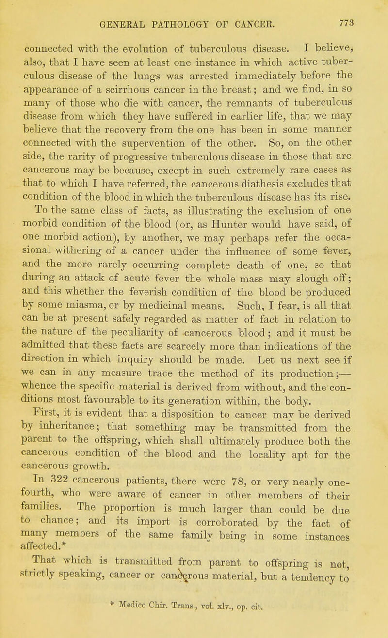 connected with the evolution of tuberculous disease. I believe, also, that I have seen at least one instance in which active tuber- culous disease of the lungs was arrested immediately before the appearance of a scirrhous cancer in the breast; and we find, in so many of those who die with cancer, the remnants of tuberculous disease from which they have suffered in earlier life, that we may beheve that the recovery from the one has been in some manner connected with the supervention of the other. So, on the other side, the rarity of progressive tuberculous disease in those that are cancerous may be because, except in such extremely rare cases as that to which I have referred, the cancerous diathesis excludes that condition of the blood in which the tuberculous disease has its rise. To the same class of facts, as illustrating the exclusion of one morbid condition of the blood (or, as Hunter would have said, of one morbid action), by another, we may perhaps refer the occa- sional withering of a cancer under the influence of some fever, and the more rarely occurring complete death of one, so that diiring an attack of acute fever the whole mass may slough off; and this whether the feverish condition of the blood be produced by some miasma, or by medicinal means. Such, I fear, is all that can be at present safely regarded as matter of fact in relation to the nature of the peculiarity of cancerous blood; and it must be admitted that these facts are scarcely more than indications of the direction in which inquiry should be made. Let us next see if we can in any measure trace the method of its production;— whence the specific material is derived from without, and the con- ditions most favourable to its generation within, the body. First, it is evident that a disposition to cancer may be derived by inheritance; that something may be transmitted from the parent to the offspring, which shall ultimately produce both the cancerous condition of the blood and the locality apt for the cancerous growth. In 322 cancerous patients, there were 78, or very nearly one- fourth, who were aware of cancer in other members of their families. The proportion is much larger than could be due to chance; and its import is corroborated by the fact of many members of the same family being in some instances affected.* That which is transmitted from parent to offspring is not, strictly speaking, cancer or canorous material, but a tendency to * Medico Chir. Trans., vol. xlv., op. cit.