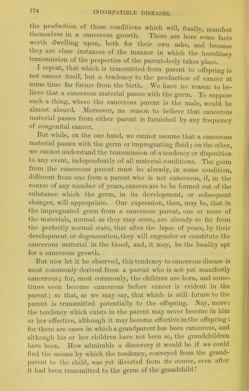 INCOMPATIBLE DISEASES. the production of those conditions which will, finally, manifest themselves in a cancerous growth. There are here some facts worth dwelling upon, both for their own sake, and because they are clear instances of the manner in which the hereditary transmission of the properties of the parent-body takes place. I repeat, that which is transmitted from parent to offspring is not cancer itself, but a tendency to the production of cancer at some time far future from the birth. We have no reason to be- lieve that a cancerous material passes with the germ. To suppose such a thing, where the cancerous parent is the male, would be almost absurd. Moreover, no reason to believe that cancerous material passes from either parent is furnished by any frequency of congenital cancer. But while, on the one hand, we cannot assume that a cancerous material passes with the germ or impregnating fluid; on the other, we cannot understand the transmission of a tendency or disposition to any event, independently of all material conditions. The germ from the cancerous parent must be already, in some condition, different from one from a parent who is not cancerous, if, in the course of any number of years, cancers are to be formed out of the substance which the germ, in its development, or subsequent changes, will appropriate. Our expression, then, may be, that in the impregnated germ from a cancerous parent, one or more of the materials, normal as they may seem, are already so far from the perfectly normal state, that after the lapse of years, by their development or degeneration, they will engender or constitute the cancerous material in the blood, and, it may, be the locality apt for a cancerous growth. But now let it be observed, this tendency to cancerous disease is most commonly derived from a parent who is not yet manifestly cancerous; for, most commonly, the children are born, and some- times even become cancerous before cancer is evident in the parent; so that, as we may say, that which is still future to the parent is transmitted potentially to the offspring. Nay, more: the tendency which exists in the parent may never become in him or her effective, although it may become effective in the offspring: for there are cases in which a grandparent has been cancerous, and although his or her children have not been so, the grandchildren have been. How admirable a discovery it would be if we could find the means by which the tendency, conveyed from the grand- parent to the child, was yet diverted from its course, even after it had been transmitted to the germ of the grandchild!