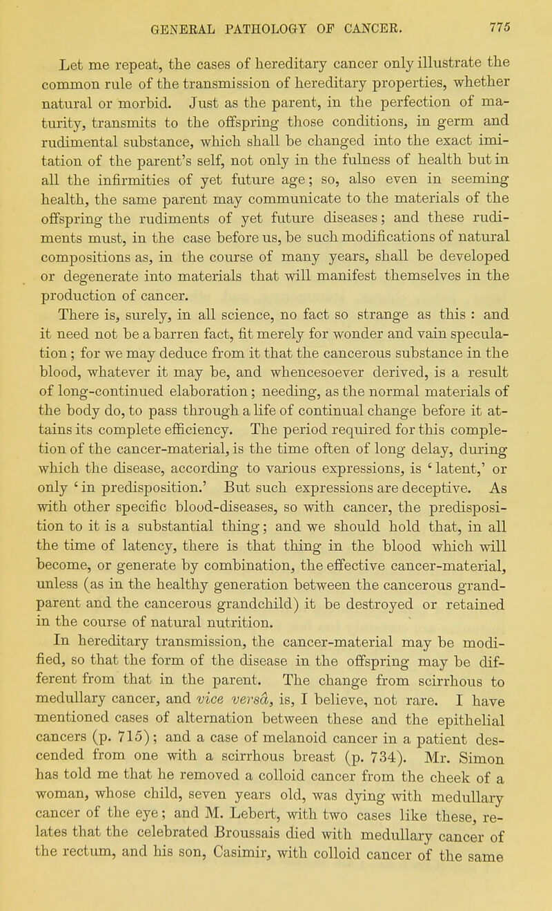 Let me repeat, the cases of hereditary cancer only illustrate the common rule of the transmission of hereditary properties, whether natural or morbid. Just as the parent, in the perfection of ma- turity, transmits to the offspring those conditions, in germ and rudimental substance, which shall be changed into the exact imi- tation of the parent's self, not only in the fulness of health but in all the infirmities of yet future age; so, also even in seeming health, the same parent may communicate to the materials of the offspring the rudiments of yet future diseases; and these rudi- ments must, in the case before us, be such modifications of natural compositions as, in the course of many years, shall be developed or degenerate into materials that will manifest themselves in the production of cancer. There is, surely, in all science, no fact so strange as this : and it need not be a barren fact, fit merely for wonder and vain specula- tion ; for we may deduce from it that the cancerous substance in the blood, whatever it may be, and whencesoever derived, is a result of long-continued elaboration; needing, as the normal materials of the body do, to pass through a life of continual change before it at- tains its complete efficiency. The period required for this comple- tion of the cancer-material, is the time often of long delay, during which the disease, according to various expressions, is ' latent,' or only ' in predisposition.' But such expressions are deceptive. As with other specific blood-diseases, so with cancer, the predisposi- tion to it is a substantial thing; and we should hold that, in all the time of latency, there is that thing in the blood which will become, or generate by combination, the effective cancer-material, unless (as in the healthy generation between the cancerous grand- parent and the cancerous grandchild) it be destroyed or retained in the course of natural nutrition. In hereditary transmission, the cancer-material may be modi- fied, so that the form of the disease in the offspring may be dif- ferent from that in the parent. The change from scirrhous to medullary cancer, and vice versa, is, I believe, not rare. I have mentioned cases of alternation between these and the epithelial cancers (p. 715); and a case of melanoid cancer in a patient des- cended from one with a scirrhous breast (p. 734). Mr. Simon has told me that he removed a colloid cancer from the cheek of a woman, whose child, seven years old, was dying with medullary cancer of the eye; and M. Lebert, with two cases like these, re- lates that the celebrated Broussais died with medullary cancer of the rectum, and his son, Casimir, with colloid cancer of the same