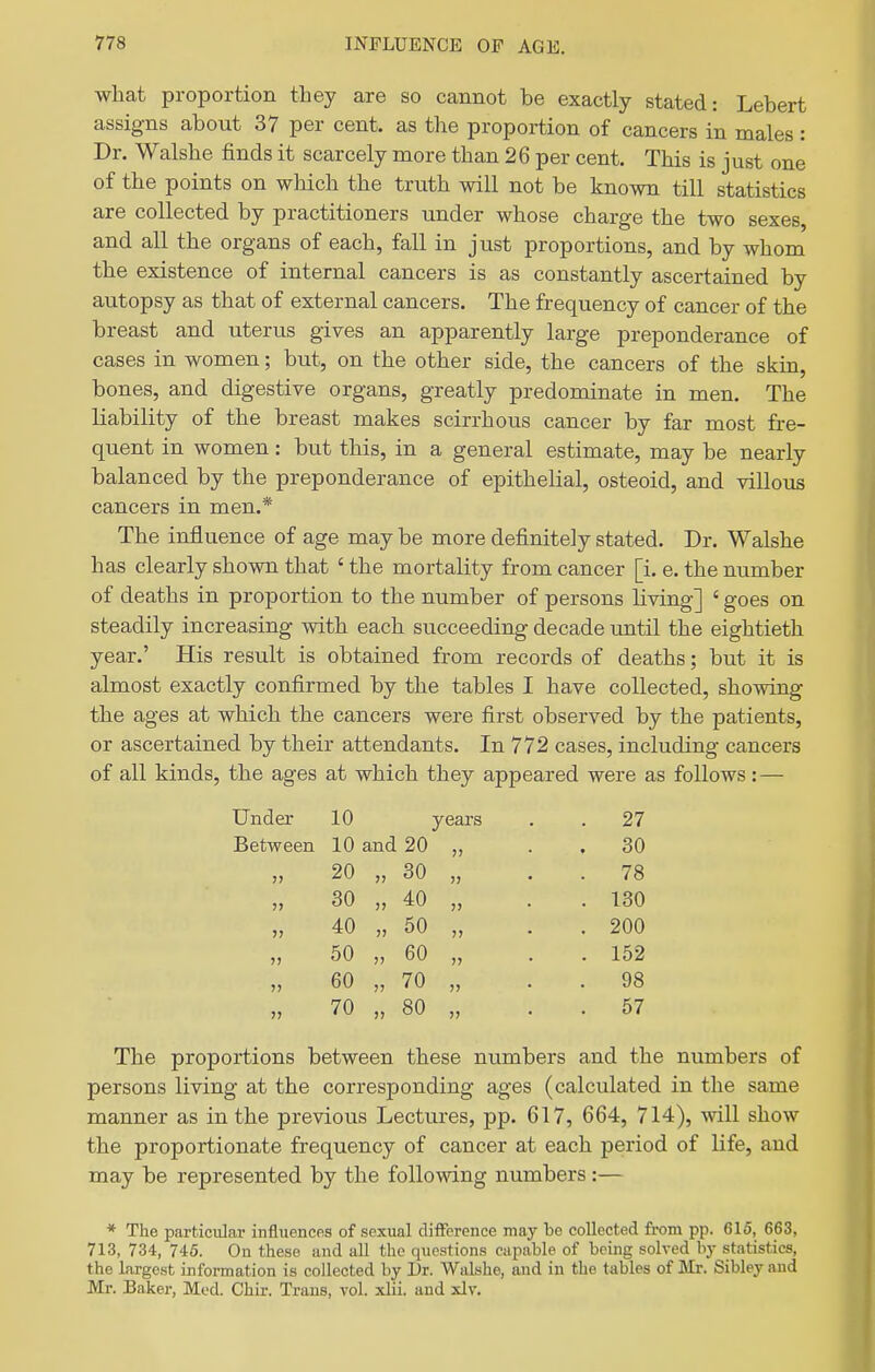 what proportion they are so cannot be exactly stated: Lebert assigns about 37 per cent, as the proportion of cancers in males: Dr. Walshe finds it scarcely more than 26 per cent. This is just one of the points on wliich the truth will not be known till statistics are collected by practitioners under whose charge the two sexes, and all the organs of each, fall in just proportions, and by whom the existence of internal cancers is as constantly ascertained by autopsy as that of external cancers. The frequency of cancer of the breast and uterus gives an apparently large preponderance of cases in women; but, on the other side, the cancers of the skin, bones, and digestive organs, greatly predominate in men. The liability of the breast makes scirrhous cancer by far most fre- quent in women: but this, in a general estimate, may be nearly balanced by the preponderance of epithelial, osteoid, and villous cancers in men.* The influence of age may be more definitely stated. Dr. Walshe has clearly shown that ' the mortality from cancer [i. e. the number of deaths in proportion to the number of persons living] ' goes on steadily increasing with each succeeding decade until the eightieth year.' His result is obtained from records of deaths; but it is almost exactly confirmed by the tables I have collected, showing the ages at which the cancers were first observed by the patients, or ascertained by their attendants. In 772 cases, including cancers of all kinds, the ages at which they appeared were as follows:— Under 10 years . 27 Between 10 and 20 . 30 20 „ 30 )> • . 78 30 „ 40 . 130 40 „ 50 }■> . 200 50 „ 60 . 152 60 „ 70 » . 98 70 „ 80 . 57 The proportions between these numbers and the numbers of persons living at the corresponding ages (calculated in the same manner as in the previous Lectures, pp. 617, 664, 714), will show the proportionate frequency of cancer at each period of life, and may be represented by the following numbers :— * The particular influences of sexual difference may be collected from pp. 615, 663, 713, 734, 746. On these and aU the q^iestions capable of being solved b}- statistics, the largest information is collected by Dr. Widshe, and in the tables of Mr. Sibley and Mr. Baker, Mod. Chir. Trans, vol. xlii. and xlv.