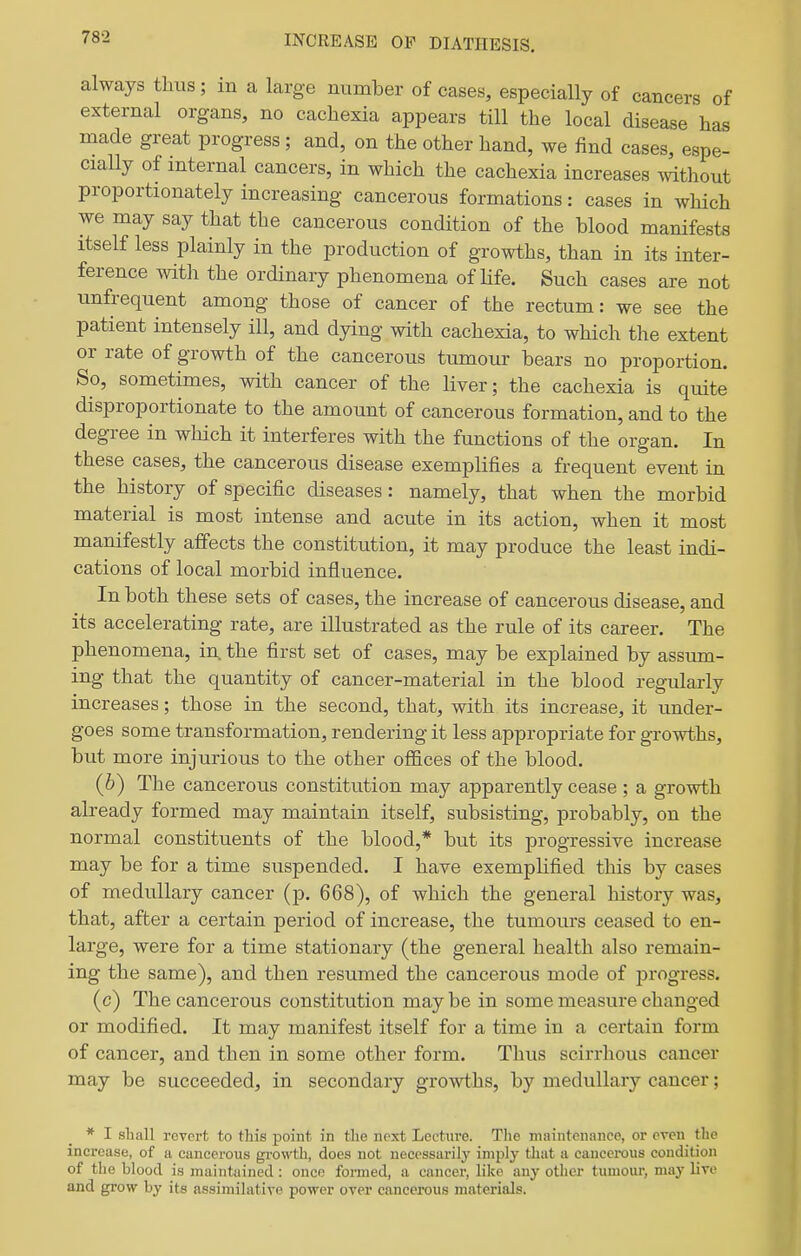 INCREASE OF DIATHESIS. always thus; in a large number of cases, especially of cancers of external organs, no cachexia appears till the local disease has made great progress; and, on the other hand, we find cases, espe- cially of mternal cancers, in which the cachexia increases mthout proportionately increasing cancerous formations: cases in which we may say that the cancerous condition of the blood manifests itself less plainly in the production of growths, than in its inter- ference with the ordinary phenomena of Hfe. Such cases are not unfrequent among those of cancer of the rectum: we see the patient intensely ill, and dying with cachexia, to which the extent or rate of growth of the cancerous tumour bears no proportion. So, sometimes, with cancer of the liver; the cachexia is quite disproportionate to the amount of cancerous formation, and to the degree in which it interferes with the functions of the organ. In these cases, the cancerous disease exemplifies a frequent event in the history of specific diseases: namely, that when the morbid material is most intense and acute in its action, when it most manifestly affects the constitution, it may produce the least indi- cations of local morbid influence. In both these sets of cases, the increase of cancerous disease, and its accelerating rate, are illustrated as the rule of its career. The phenomena, in. the first set of cases, may be explained by assum- ing that the quantity of cancer-material in the blood regularly increases; those in the second, that, with its increase, it under- goes some transformation, rendering it less appropriate for growths, but more injurious to the other ofl&ces of the blood. (b) The cancerous constitution may apparently cease ; a growth already formed may maintain itself, subsisting, probably, on the normal constituents of the blood,* but its progressive increase may be for a time suspended. I have exemplified this by cases of medullary cancer (p. 668), of which the general history was, that, after a certain period of increase, the tumours ceased to en- large, were for a time stationary (the general health also remain- ing the same), and then resumed the cancerous mode of progress. (c) The cancerous constitution may be in some measure changed or modified. It may manifest itself for a time in a certain form of cancer, and then in some other form. Thus scirrhous cancer may be succeeded, in secondary growths, by medullary cancer; * I shall revert to this point in the next Lecture. Tlie maintenance, or even the mci'case, of a cancerous growth, does not necessarily imply that a cancerous condition of the blood is maintained : once formed, a cancer, like any other tumour, may live and grow by its assimilative power over cancerous materials.