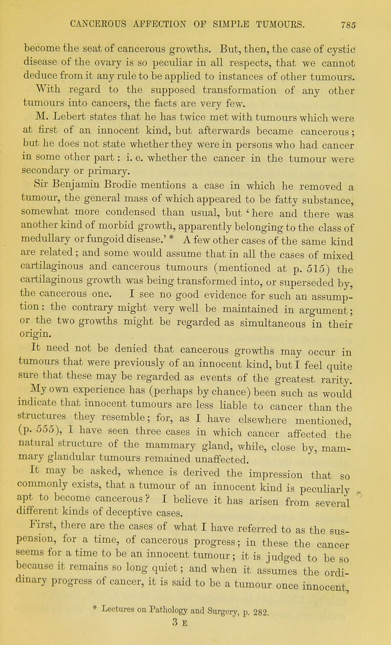 become the seat of cancerous growths. But, then, the case of cystic disease of the ovary is so peculiar in all respects, that we cannot deduce from it any rule to be applied to instances of other tumours. With regard to the supposed transformation of any other tumours into cancers, the facts are very few. M. Lebert states that he has twice met with tumours which were at first of an innocent kind, but afterwards became cancerous; but he does not state whether they were in persons who had cancer in some other part: i. e. whether the cancer in the tumour were secondary or primary. Sir Benjamin Brodie mentions a case in which he removed a tumour, the general mass of which appeared to be fatty substance, somewhat more condensed than usual, but ' here and there was another kind of morbid growth, apparently belonging to the class of medullary or fungoid disease.' * A few other cases of the same kind are related; and some would assume that in all the cases of mixed cartilaginous and cancerous tumours (mentioned at p. 515) the cartilaginous growth was being transformed into, or superseded by, the cancerous one. I see no good evidence for such an assximp- tion: the contrary might very well be maintained in argument; or^ the two growths might be regarded as simultaneous in their origin. It need not be denied that cancerous growths may occur in tumours that were previously of an innocent kind, but I feel quite sure that these may be regarded as events of the greatest rarity. My own experience has (perhaps by chance) been such as would indicate that innocent tumours are less Hable to cancer than the structures they resemble; for, as I have elsewhere mentioned, (p. 555), I have seen three cases in which cancer affected the natural structure of the mammary gland, while, close by, mam- mary glandular tumours remained unaffected. It may be asked, whence is derived the impression that so commonly exists, that a tumour of an innocent kind is pecuHarly , apt to become cancerous ? I beUeve it has arisen from several ' different kinds of deceptive cases. First, there are the cases of what I have referred to as the sus- pension, for a time, of cancerous progress; in these the cancer seems for a time to be an innocent tumour; it is judged to be so because it remains so long quiet; and when it assumes the ordi- dinary progress of cancer, it is said to be a tumour once innocent, * Lectures on Pathology and Siirgoiy, p. 282 3 E