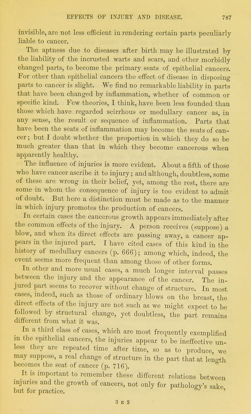 invisible, are not less eflScient in rendering certain parts peculiarly liable to cancer. Tbe aptness due to diseases after birth may be illustrated by the liability of the incrusted warts and scars, and other morbidly changed parts, to become the primary seats of epithelial cancers. For other than epithelial cancers the effect of disease in disposing parts to cancer is slight. We find no remarkable liability in parts that have been changed by inflammation, whether of common or specific kind. Few theories, I think, have been less founded than those which have regarded scirrhous or medullary cancer as, in any sense, the result or sequence of inflammation. Parts that have been the seats of inflammation may become the seats of can- cer ; but I doubt whether the proportion in which they do so be much greater than that in which they become cancerous when apparently healthy. The influence of injuries is more evident. About a fifth of those who have cancer ascribe it to injury; and although, doubtless, some of these are wrong in their belief, yet, among the rest, there are some in whom the consequence of injury is too evident to admit' of doubt. But here a distinction must be made as to the manner in which injury promotes the production of cancers. In certain cases the cancerous growth appears immediately after the common effects of the injury. A person receives (suppose) a blow, and when its direct effects are passing away, a cancer ap- pears in the injured part. I have cited cases of this kind in the history of medullary cancers (p. 666); among which, indeed, the event seems more frequent than among those of other forms. In other and more usual cases, a much longer interval passes between the injury and the appearance of the cancer. The in- jured part seems to recover without change of structure. In most cases, indeed, such as those of ordinary blows on the breast, the direct effects of the injury are not such as we might expect to be followed by structural change, yet doubtless, the part remains different from what it was. In a third class of cases, which are most frequently exempHfied in the epitheUal cancers, the injuries appear to be ineffective un- less they are repeated time after time, so as to produce we may suppose, a real change of structure in the part that at length becomes the seat of cancer (p. 716). It is important to remember these different relations between mjuries and the growth of cancers, not only for pathology's sake but for practice. ' 3 E 2