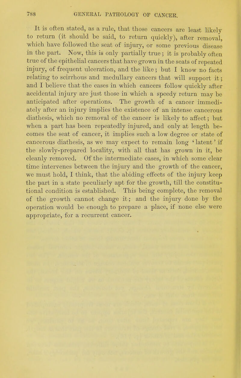 It is often stated, as a rule, that those cancers are least likely to return (it should be said, to return quickly), after removal, which have followed the seat of injury, or some previous disease in the part. Now, this is only partially true; it is probably often true of the epithelial cancers that have grown in the seats of repeated injury, of frequent ulceration, and the like ; but I know no facts relating to scirrhous and medullary cancers that will support it; and I believe that the cases in which cancers follow quickly after accidental injury are just those in which a speedy return may be anticipated after operations. The growth of a cancer immedi- ately after an injury implies the existence of an intense cancerous diathesis, which no removal of the cancer is likely to affect; but when a part has been repeatedly injured, and only at length be- comes the seat of cancer, it implies such a low degree or state of cancerous diathesis, as we may expect to remain long ' latent' if the slowly-prepared locality, with all that has grown in it, be cleanly removed. Of the intermediate cases, in which some clear time intervenes between the injury and the growth of the cancer, we must hold, I think, that the abiding effects of the injury keep the part in a state peculiarly apt for the growth, till the constitu- tional condition is established. This being complete, the removal of the growth cannot change it; and the injury done by the operation would be enough to prepare a place, if none else were appropriate, for a recurrent cancer.