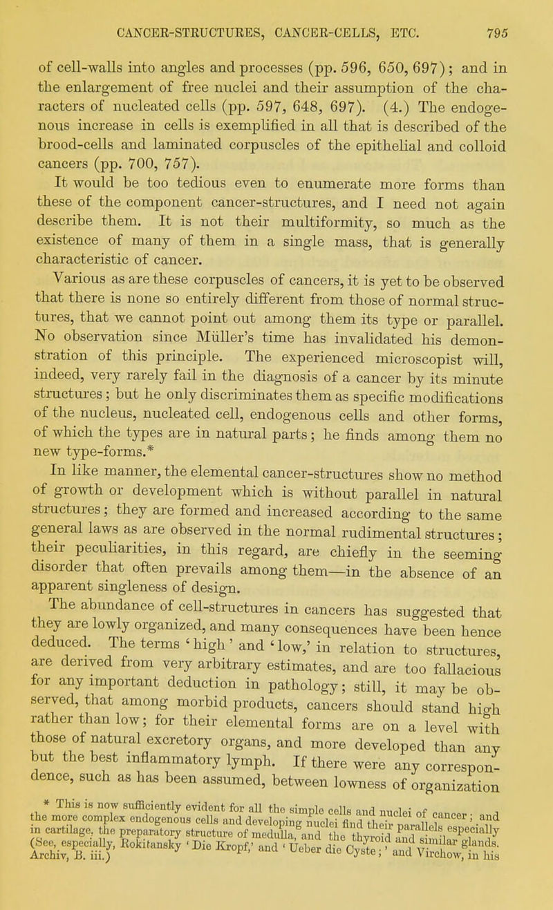 of cell-walls into angles and processes (pp. 596, 650, 697); and in the enlargement of free nuclei and their assumption of the cha- racters of nucleated cells (pp. 597, 648, 697). (4.) The endoge- nous increase in cells is exemplified in all that is described of the brood-cells and laminated corpuscles of the epithelial and colloid cancers (pp. 700, 757). It would be too tedious even to enumerate more forms than these of the component cancer-structures, and I need not again describe them. It is not their multiformity, so much as the existence of many of them in a single mass, that is generally characteristic of cancer. Various as are these corpuscles of cancers, it is yet to be observed that there is none so entirely different from those of normal struc- tures, that we cannot point out among them its type or parallel. No observation since Miiller's time has invalidated his demon- stration of this principle. The experienced microscopist will, indeed, very rarely fail in the diagnosis of a cancer by its minute structui-es; but he only discriminates them as specific modifications of the nucleus, nucleated cell, endogenous cells and other forms, of which the types are in natural parts; he finds among them no new type-forms.* In like manner, the elemental cancer-structures show no method of growth or development which is without parallel in natural structures; they are formed and increased according to the same general laws as are observed in the normal rudimental structures; their pecuHarities, in this regard, are chiefly in the seeming disorder that often prevails among them—in the absence of an apparent singleness of design. The abundance of cell-structures in cancers has suggested that they are lowly organized, and many consequences have been hence deduced. The terms 'high' and 'low,' in relation to structures are derived from very arbitrary estimates, and are too fallacious for any important deduction in pathology; still, it maybe ob- served, that among morbid products, cancers should stand high rather than low; for their elemental forms are on a level with those of natural excretory organs, and more developed than any but the best inflammatory lymph. If there were any correspon- dence, such as has been assumed, between lowness of organization * This is now sufficiently evident for all the simple cells mirl the more complex endogenous cells and developing nuclei fln^ ii T^' ^^ in cartUage, the preparLry structure of meS!::^l!t^ f^^^^^J n cartUage, the preparatory structure of meduUa and tL hvrnid P^'^^^^^^V'^'^'^^^^y ge. .peeiall^ Ro.i.nsky ■ Die Krop,' and ■ u£ ^C^?^^^-fl^^t