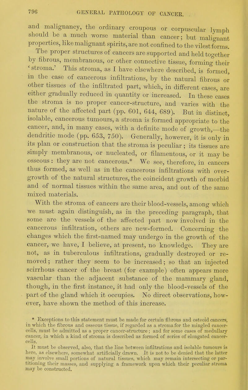 and malignancy, the ordinary croupous or corpuscular lymph should be a much worse material than cancer; but malignant properties, Hke malignant spirits, are not confined to the vilest forms. The proper structures of cancers are supported and held together by fibrous, membranous, or other connective tissue, forming their ^ stroma.' This stroma, as I have elsewhere described, is formed, in the case of cancerous infiltrations, by the natural fibrous or other tissues of the infiltrated part, which, in different cases, are either gradually reduced in quantity or increased. In these cases the stroma is no proper cancer-structure, and varies with the nature of the affected part (pp. 601, 644, 689). But in distinct, isolable, cancerous tumours, a stroma is formed appropriate to the cancer, and, in many cases, with a definite mode of growth,—the dendritic mode (pp. 653, 750). Generally, however, it is only in its plan or construction that the stroma is peculiar ; its tissues are simply membranous, or nucleated, or filamentous, or it may be osseous : they are not cancerous.* We see, therefore, in cancers thus formed, as well as in the cancerous infiltrations with over- growth of the natural structures, the coincident growth of morbid and of normal tissues within the same area, and out of the same mixed materials. With the stroma of cancers are their blood-vessels, among which we must again distinguish, as in the preceding paragraph, that some are the vessels of the affected part now involved in the cancerous infiltration, others are new-formed. Concerning the changes which the first-named may undergo in the growth of the cancer, we have, I believe, at present, no knowledge. They are not, as in tuberculous infiltrations, gradually destroyed or re- moved; rather they seem to be increased; so that an injected scirrhous cancer of the breast (for example) often appears more vascular than the adjacent substance of the mammary gland, though, in the first instance, it had only the blood-vessels of tlie part of the gland which it occupies. No direct observations, how- ever, have shown the method of this increase. * Exceptions to this statement must be made for certain fibrous and osteoid cancers, in -which the fibrous and osseous tissue, if regarded as a stroma for the mingled cancer- cells, must be admitted as a proper cancer-structure ; and for some cases of medidl;iry cancer, in which a kind of stroma is described as formed of series of elongated cancer- cells. It must be obseiTcd, also, that the line between infiltrations and isolable tumours is here, as elsewlicre, somewhat artificially drawn. It is not to be denied that the latter may involve small portions of natural tissues, which may remain intersecting or par- titioning their masses, and supplying a framework ujjon which their peculiar stroma may bo constmctcd.