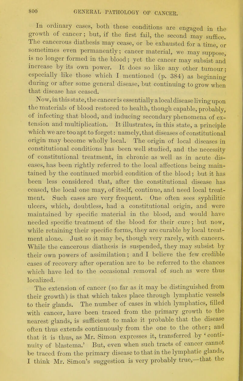 In ordinary cases, both these conditions are engaged in the growth of cancer; but, if the first fail, the second may suffice. The cancerous diathesis may cease, or be exhausted for a time, or sometimes even permanently; cancer material, we may suppose, is no longer formed in the blood; yet the cancer may subsist and increase by its own power. It does so like any other tumour; especially like those which I mentioned (p. 384) as beginning during or after some general disease, but continuing to grow when that disease has ceased. Now, in this state, the cancer is essentially a local disease living upon the materials of blood restored to health, though capable, probably, of infecting that blood, and inducing secondary phenomena of ex- tension and multiplication. It illustrates, in this state, a principle which we are too apt to forget: namely, that diseases of constitutional origin may become wholly local. The origin of local diseases in constitutional conditions has been well studied, and the necessity of constitutional treatment, in chronic as well as in acute dis- eases, has been rightly referred to the local affections being main- tained by the continued morbid condition of the blood; but it has been less considered that, after the constitutional disease has ceased, the local one may, of itself, continue, and need local treat- ment. Such cases are very frequent. One often sees syphihtic ulcers, which, doubtless, had a constitutional origin, and were maintained by specific material in the blood, and would have needed specific treatment of the blood for their cure; but now, while retaining their specific forms, they are curable by local treat- ment alone. Just so it may be, though very rarely, with cancers. While the cancerous diathesis is suspended, they may subsist by their own powers of assimilation; and I believe the few credible cases of recovery after operation are to be referred to the chances which have led to the occasional removal of such as were thus localized, The extension of cancer (so far as it may be distinguished from their growth) is that which takes place through lymphatic vessels to their glands. The number of cases in which lymphatics, tilled with cancer, have been traced from the primary growth to the nearest glands, is sufficient to make it probable that the disease often thus extends continuously from the one to the other; and that it is thus, as Mr. Simon expresses it, transferred by ' conti- nuity of blastema.' But, even when such tracts of cancer cannot be traced from the primary disease to that in the lymphatic glands, I think Mr. Simon's suggestion is very probably true,—that the