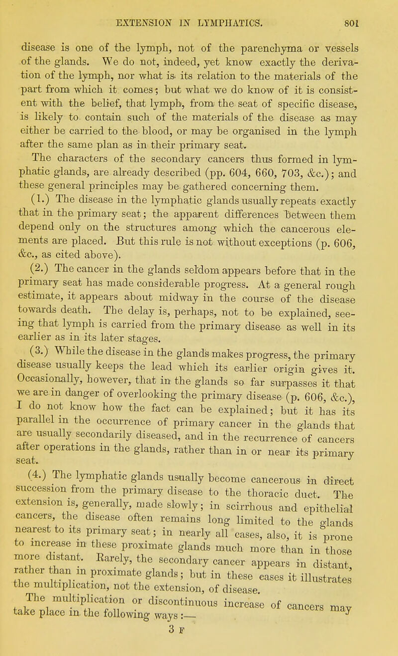 disease is one of the lymph, not of the parenchyma or vessels of the glands. We do not, indeed, yet know exactly the deriva- tion of the lymph, nor what is- its relatian to the materials of the part from which it comes; but what we do know of it is consist- ent with the belief, that lymph, from the seat of specific disease, is likely to contain such of the materials of the disease as may either be carried to the blood, or may be organised in the lymph after the same plan as in their primary seat. The characters of the secondary cancers thus formed in lym- phatic glands, are already described (pp. 604, 660, 703, &c.); and these general principles may be- gathered concerning them. (I.) The disease in the lymphatic glands usually repeats exactly that in the primary seat; the apparent differences liietween them depend only on the structures among which the cancerous ele- ments are placed. But this rule is not without exceptions (p. 606, &c., as cited above). (2.) The cancer in the glands sel'dom appears before that in the primary seat has made considerable progress. At a general rough estimate, it appears about midway in the course of the disease towards death. The delay is, perhaps, not to be explained, see- ing that lymph is carried from the primary disease as well in its earlier as in its later stages. (3.) While the disease in the glands makes progress, the primary disease usually keeps the lead which its earlier origin gives it. Occasionally, however, that in the glands so- far surpasses it that we are in danger of overlooking the primary disease (p. 606, &c.), I do not know how the fact can be explained; but it has its parallel in the occurrence of primary cancer in the glands that are usually secondarily diseased, and in the recurrence of cancers after operations in the glands, rather than in or near its primary (4.) The lymphatic glands us-ually become cancerous in direct succession from the primary disease to the thoracic duct The extension is, generally, made slowly; in scirrhous and epithelial cancers the disease often remains long limited to the glands nearest to its primary seat; in nearly all cases, also, it is prone to increase m these proximate glands much more than in those more distant. Earely, the secondary cancer appears in distant, rather than m proximate glands; but in these cases it illustrates the multiplication, not the extension, of disease. ^^^^^rates The multiplication or discontinuous increase of cancers mav take place in the following ways:— ^ 3 F