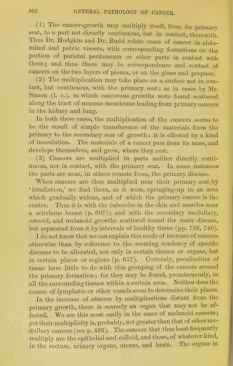 (1) The cancer-growth may multiply itself, from its primary seat, to a part not directly continuous, but in contact, therewith. Thus Dr. Hodgkin and Dr. Budd relate cases of cancer in abdo- minal and pelvic viscera, with corresponding formations on the portion of parietal peritoneum or other parts in contact with them; and thus there may be correspondence and contact of cancers on the two layers of pleura, or on the glans and prepuce. (2) The multiplication may take place on a surface not in con- tact, but continuous, with the primary seat; as in cases by Mr. Simon (1. c), in which cancerous growths were found scattered along the tract of mucous membrane leading from primary cancers in the kidney and lung. In both these cases, the multiplication of the cancers seems to be the result of simple transference of the materials from the primary to the secondary seat of growth: it is effected by a kind of inoculation. The materials of a cancer pass from its mass, and develope themselves, and grow, where they rest. (3) Cancers are multipHed in parts neither directly conti- nuous, nor in contact, with the primary seat. In some instances the parts are near, in others remote from, the primary disease. When cancers are thus multiplied near their primary seat by 'irradiation,' we find them, as it were, springing-up in an area which gradually widens, and of which the primary cancer is the centre. Thus it is with the tubercles in the skin and muscles near a scirrhous breast (p. 607); and with the secondary medullary, osteoid, and melanoid growths scattered round the main disease, but separated from it by intervals of healthy tissue (pp. 738, 746). I do not know that we can explain this mode of increase of cancers otherwise than by reference to the seeming tendency of specific diseases to be allocated, not only in certain tissues or organs, but in certain places or regions (p. 657). Certainly, pecuHarities of tissue have little to do with this grouping of the cancers around the primary formation; for they may be found, promiscuously, in all the surrounding tissues within a certain area. Neither does the course of lymphatic or other vessels seem to determine their places. In the increase of cancers by multiplications distant from the primary growth, there is scarcely an organ that may not be af- fected. We see this most easily in the cases of melanoid cancers; yet their multipHcity is, probably, not greater than that of other me- dullary cancers (see p. 492). The cancers that thus least frequently multiply are the epithehal and colloid, and those, of whatever kind, in the rectum, urinary organs, uterus, and brain. The organs m