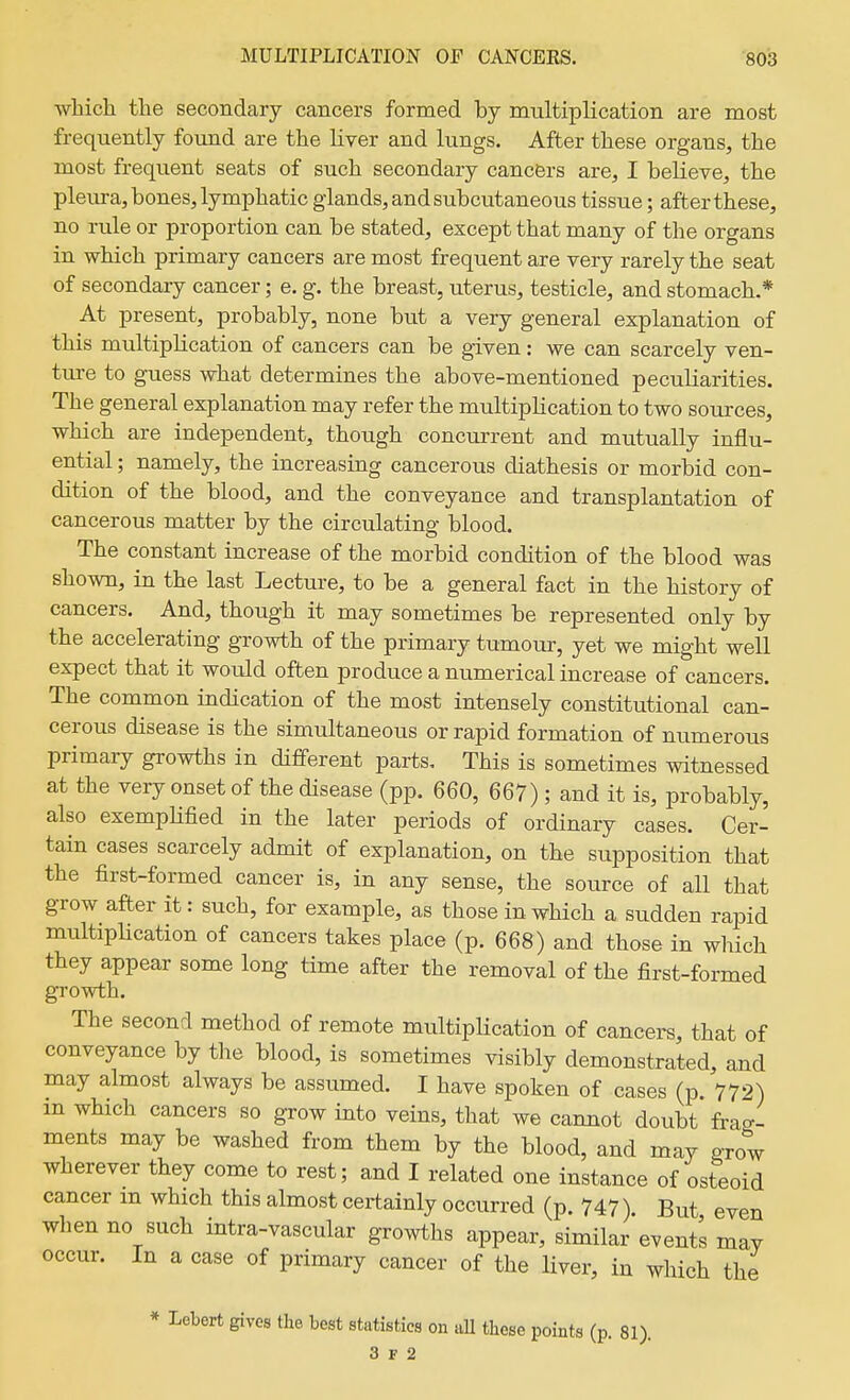 which the secondary cancers formed by multiplication are most frequently found are the Kver and lungs. After these organs, the most frequent seats of such secondary cancers are, I believe, the pleura, bones, lymphatic glands, and subcutaneous tissue; after these, no rule or proportion can be stated, except that many of the organs in which primary cancers are most frequent are very rarely the seat of secondary cancer; e. g. the breast, uterus, testicle, and stomach.* At present, probably, none but a very general explanation of this multiplication of cancers can be given: we can scarcely ven- ture to guess what determines the above-mentioned peculiarities. The general explanation may refer the multiplication to two sources, which are independent, though concurrent and mutually influ- ential ; namely, the increasing cancerous diathesis or morbid con- dition of the blood, and the conveyance and transplantation of cancerous matter by the circulating blood. The constant increase of the morbid condition of the blood was shown, in the last Lecture, to be a general fact in the history of cancers. And, though it may sometimes be represented only by the accelerating growth of the primary tumour, yet we might well expect that it would often produce a numerical increase of cancers. The common indication of the most intensely constitutional can- cerous disease is the simultaneous or rapid formation of numerous primary growths in different parts. This is sometimes witnessed at the very onset of the disease (pp. 660, 667); and it is, probably, also exempUfied in the later periods of ordinary cases. Cer- tain cases scarcely admit of explanation, on the supposition that the first-formed cancer is, in any sense, the source of all that grow after it: such, for example, as those in which a sudden rapid multiplication of cancers takes place (p. 668) and those in which they appear some long time after the removal of the first-formed growth. The second method of remote multiplication of cancers, that of conveyance by the blood, is sometimes visibly demonstrated, and may almost always be assumed. I have spoken of cases (p. 772) m which cancers so grow into veins, that we cannot doubt frag- ments may be washed from them by the blood, and may grow wherever they come to rest; and I related one instance of osteoid cancer m which this almost certainly occurred (p. 747). But even when no such intra-vascular growths appear, similar events may occur. In a case of primary cancer of the Hver, in which the * Lebert gives the best statistics on iiU these points (p. 81). 3 F 2
