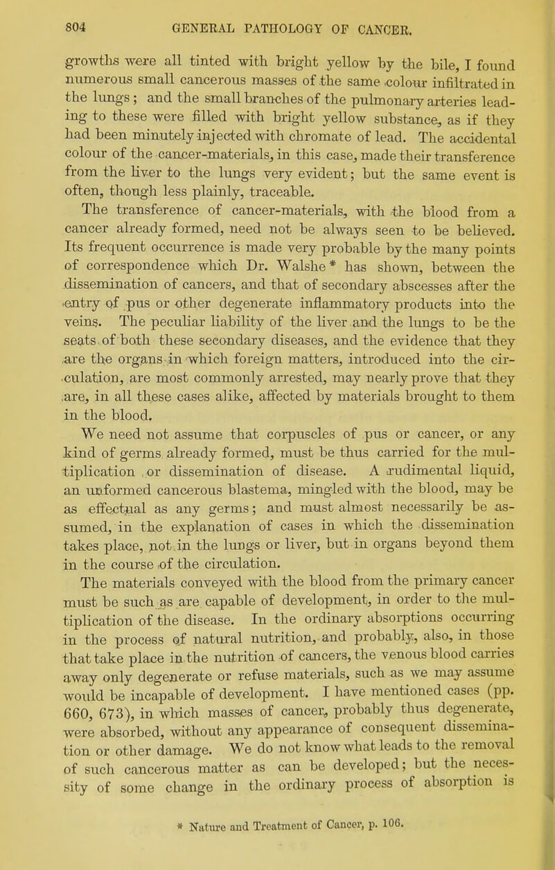 growths were all tinted with bright yellow by the bile, I found numerous small cancerous masses of the same .colour infiltrated in the lungs; and the small branches of the pulmonary arteries lead- ing to these were filled with bright yellow substance, as if they had been minutely injected with chromate of lead. The accidental colour of the cancer-materialsj in this case^ made their transference from the liv-er to the lungs very evident; but the same event is often, though less plainly, traceable. The transference of cancer-materials, with ^the blood from a cancer already formed, need not be always seen to be believed. Its frequent occurrence is made very probable by the many points of correspondence which Dr. Walshe* has shown, between the dissemination of cancers, and that of secondary abscesses after the •entry of pus or other degenerate inflammatory products into the veins. The peculiar liability of the liver and the lungs to be the seats , of both these secondary diseases, and the evidence that they .are the organs in which foreign matters, introduced into the cir- culation, are most commonly arrested, may nearly prove that they ,are, in all these cases alike, affected by materials brought to them in the blood. We need not assume that corpuscles of pus or cancer, or any kind of germs already formed, must be thus carried for the mul- tiplication or dissemination of disease. A srudimental liquid, an -unformed cancerous blastema, mingled with the blood, may be as effectjLial as any germs; and must almost necessarily be as- sumed, in the explanation of cases in which the dissemination takes place, jiot.iji the lungs or liver, but in organs beyond them in the course -of the circulation. The materials conveyed with the blood from the primary cancer must be such as are capable of development, in order to tlie mul- tiplication of the disease. In the ordinary absorptions occurring in the process of natural nutrition, and probably, also, in those that take place in the nutrition of cancers, the venous blood carries away only degenerate or refuse materials, such as we may assume would be incapable of development. I have mentioned cases (pp. 660, 673), in which masses of cancer, probably thus degenerate, were absorbed, without any appearance of consequent dissemina- tion or other damage. We do not know what leads to the removal of such cancerous matter as can be developed; but the neces- sity of some change in the ordinary process of absorption is » Nature and Treatment of Cancer, p. 106.