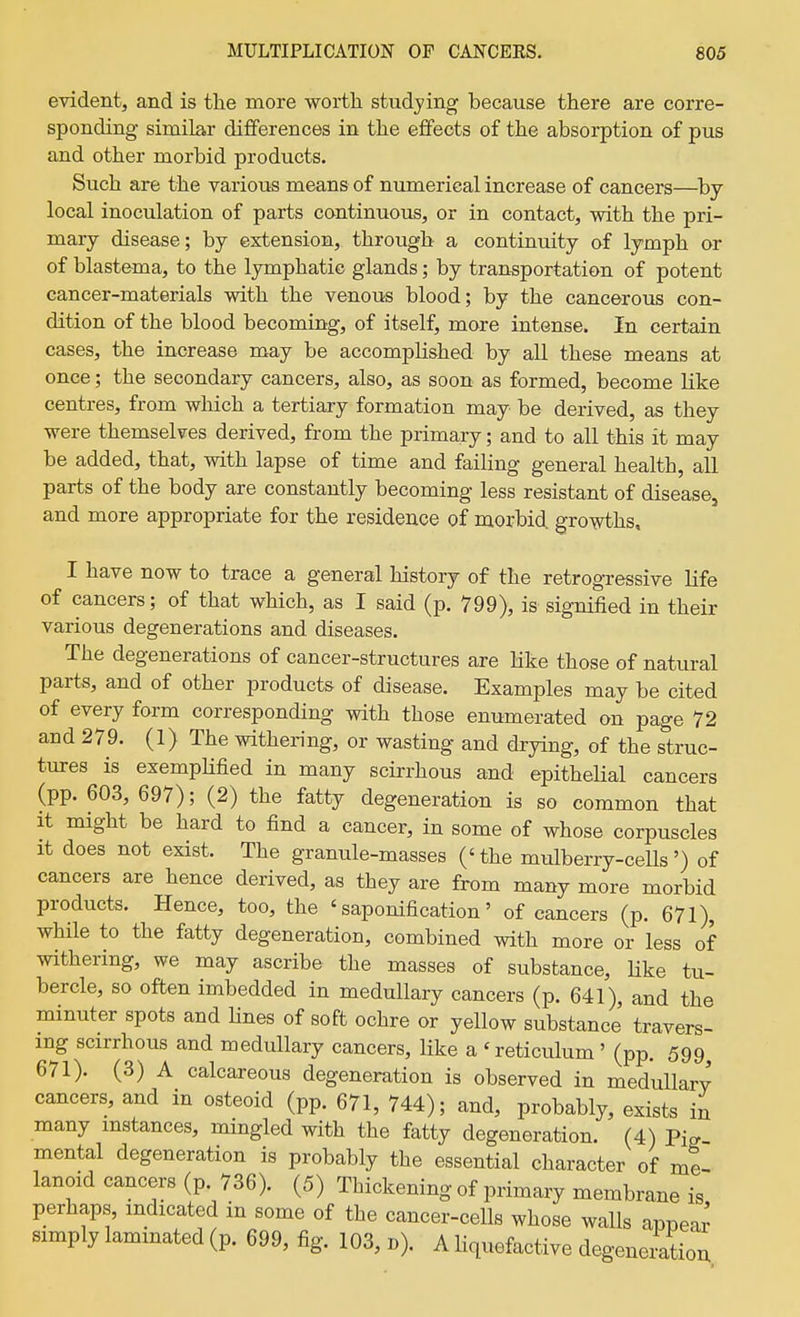 evident, and is the more worth studying because there are corre- sponding similar differences in the efifects of the absorption of pus and other morbid products. Such are the various means of numerieal increase of cancers—^by local inoculation of parts continuous, or in contact, with the pri- mary disease; by extension, through a continuity of lymph or of blastema, to the lymphatic glands; by transportation of potent cancer-materials with the venous blood; by the cancerous con- dition of the blood becoming, of itself, more intense. In certain cases, the increase may be accomplished by all these means at once; the secondary cancers, also, as soon as formed, become like centres, from which a tertiary formation may be derived, as they were themselves derived, from the primary; and to all this it may be added, that, with lapse of time and failing general health, all parts of the body are constantly becoming less resistant of disease, and more appropriate for the residence of morbid growths, I have now to trace a general history of the retrogressive life of cancers; of that which, as I said (p. 799), is signified in their various degenerations and diseases. The degenerations of cancer-structures are like those of natural parts, and of other products of disease. Examples may be cited of every form corresponding with those enumerated on page 72 and 279. (1) The withering, or wasting and drying, of the struc- tures is exemplified in many scirrhous and epithelial cancers (pp. 603, 697); (2) the fatty degeneration is so common that it might be hard to find a cancer, in some of whose corpuscles It does not exist. The granule-masses ('the mulberry-ceUs') of cancers are hence derived, as they are from many more morbid products. Hence, too, the 'saponification' of cancers (p. 671), while to the fatty degeneration, combined with more or less of withering, we may ascribe the masses of substance, Hke tu- bercle, so often imbedded in medullary cancers (p. 641), and the minuter spots and Hnes of soft ochre or yellow substance travers- ing scirrhous and medullary cancers, like a 'reticulum ' (pp. 599 671). (3) A calcareous degeneration is observed in medullary cancers, and in osteoid (pp. 671, 744); and, probably, exists in many instances, mingled with the fatty degeneration. (4) Pi^ mental degeneration is probably the essential character of me- lanoid cancers (p. 736). (5) Thickening of primary membrane is perhaps, indicated in some of the cancer-cells whose walls apnear simply laminated (p. 699, fig. 103, b). A Hquefactive degeneiatiou