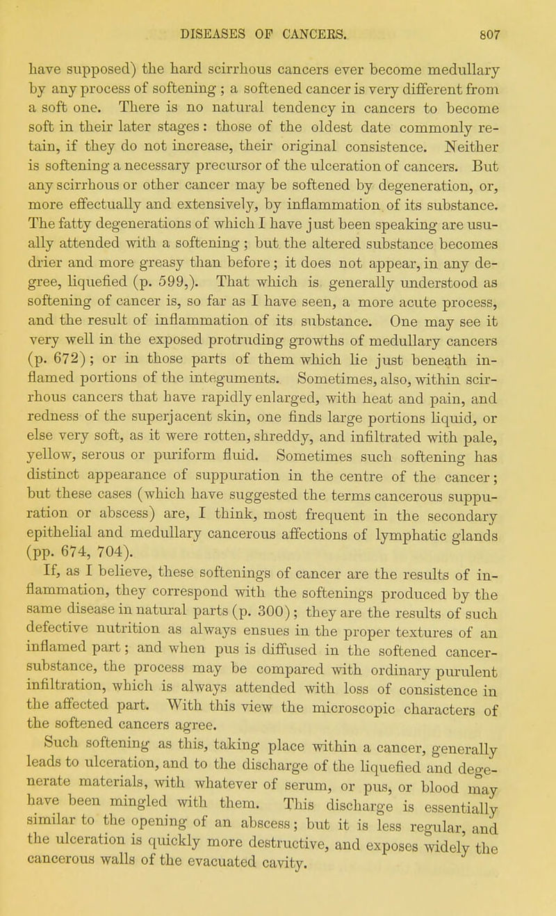 have supposed) the hard scirrhous cancers ever become medullary by any process of softening ; a softened cancer is very different from a soft one. There is no natural tendency in cancers to become soft in their later stages: those of the oldest date commonly re- tain, if they do not increase, their original consistence. Neither is softening a necessary precursor of the ulceration of cancers. But any scirrhous or other cancer may be softened by degeneration, or, more effectually and extensively, by inflammation of its substance. The fatty degenerations of which I have just been speaking are usu- ally attended with a softening ; but the altered substance becomes drier and more greasy tlian before; it does not appear, in any de- gree, liquefied (p. 599,). That which is generally understood as softening of cancer is, so far as I have seen, a more acute process, and the result of inflammation of its substance. One may see it very well in the exposed protruding growths of medullary cancers (p. 672); or in those parts of them which lie just beneath in- flamed portions of the integuments. Sometimes, also, within scir- rhous cancers that have rapidly enlarged, with heat and pain, and redness of the superjacent skin, one finds large portions liquid, or else very soft, as it were rotten, shreddy, and infiltrated with pale, yellow, serous or puriform fluid. Sometimes such softening has distinct appearance of siippuration in the centre of the cancer; but these cases (which have suggested the terms cancerous suppu- ration or abscess) are, I think, most frequent in the secondary epithelial and medullary cancerous affections of lymphatic glands (pp. 674, 704). If, as I believe, these softenings of cancer are the results of in- flammation, they correspond with the softenings produced by the same disease in natural parts (p. 300); they are the results of such defective nutrition as always ensues in the proper textures of an inflamed part; and when pus is diffused in the softened cancer- substance, the process may be compared with ordinary purulent infiltration, which is always attended with loss of consistence in the affected part. With this view the microscopic characters of the softened cancers agree. Such softening as this, taking place within a cancer, generally leads to ulceration, and to the discharge of the Hquefied and dege- nerate materials, with whatever of serum, or pus, or blood may have been mingled with them. This discharge is essentially similar to the opening of an abscess; but it is less regular and the ulceration is quickly more destructive, and exposes widely the cancerous walls of the evacuated cavity.