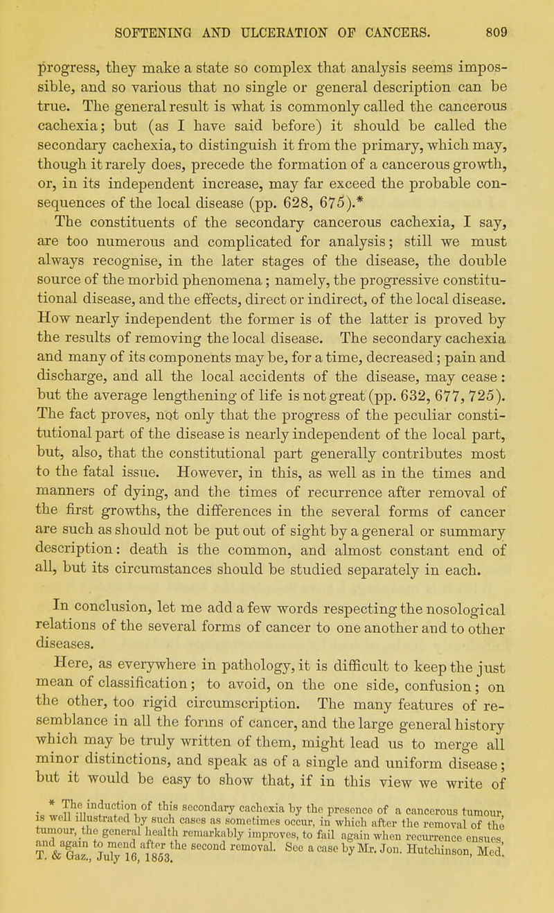 progress, they make a state so complex that analysis seems impos- sible, and so various that no single or general description can be true. The general result is what is commonly called the cancerous cachexia; but (as I have said before) it should be called the secondary cachexia, to distinguish it from the primary, which may, though it rarely does, precede the formation of a cancerous growth, or, in its independent increase, may far exceed the probable con- sequences of the local disease (pp. 628, 67^).* The constituents of the secondary cancerous cachexia, I say, are too numerous and complicated for analysis; still we must always recognise, in the later stages of the disease, the double source of the morbid phenomena; namely, the progressive constitu- tional disease, and the effects, direct or indirect, of the local disease. How nearly independent the former is of the latter is proved by the results of removing the local disease. The secondary cachexia and many of its components may be, for a time, decreased; pain and discharge, and all the local accidents of the disease, may cease: but the average lengthening of life is not great (pp. 632, 677, 725). The fact proves, not only that the progress of the peculiar consti- tutional part of the disease is nearly independent of the local part, but, also, that the constitutional part generally contributes most to the fatal issue. However, in this, as well as in the times and manners of dying, and the times of recxirrence after removal of the first growths, the differences in the several forms of cancer are such as should not be put out of sight by a general or summary description: death is the common, and almost constant end of all, but its circumstances should be studied separately in each. In conclusion, let me add a few words respecting the nosological relations of the several forms of cancer to one another and to other diseases. Here, as everywhere in pathology, it is difficult to keep the just mean of classification; to avoid, on the one side, confusion; on the other, too rigid circumscription. The many features of re- semblance in all the forms of cancer, and the large general history which may be truly written of them, might lead us to merge all minor distinctions, and speak as of a single and uniform disease; but it would be easy to show that, if in this view we write of • * °^ secondary cachexia by the presence of a cancerous tumour IS well Illustrated by such cases as sometimes occur, in which after the removal of the tumour, the general health remarkably improves, to fail again when recurrence ensues T & S, My'fe/fsM ' Hutchinson, E