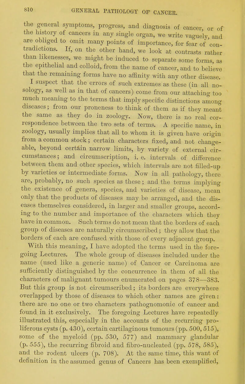 the general symptoms, progress, and diagnosis of cancer or of the history of cancers in any single organ, we write vaguely and are obliged to omit many points of importance, for fear of 'con- tradictions. If, on the other hand, we look at contrasts rather than likenesses, we might be induced to separate some forms as the epithelial and colloid, from the name of cancer, and to believe that the remaining forms have no affinity with any other disease. I suspect that the errors of such extremes as these (in all no- sology, as well as in that of cancers) come from our attaching too much meaning to the terms that imply specific distinctions among diseases; from our proneness to think of them as if they meant the same as they do in zoology. Now, there is no real cor- respondence between the two sets of terms. A specific name, in zoology, usually implies that all to whom it is given have origin from a common stock; certain characters fixed, and not change- able, beyond certain narrow limits, by variety of external cir- cumstances ; and circumscription, i. e. intervals of difference between them and other species, which intervals are not fiUed-up by varieties or intermediate forms. Now in all pathology, there are, probably, no such species as these; and the terms implying the existence of genera, species, and varieties of disease, mean only that the products of diseases may be arranged, and the dis- eases themselves considered, in larger and smaller groups, accord- ing to the number and importance of the characters which they have in common. Such terms do not mean that the borders of each group of diseases are naturally circumscribed; they allow that the borders of each are confused with those of every adjacent group. With this meaning, I have adopted the terms used in the fore- going Lectures. The whole group of diseases included under the name (used like a generic name) of Cancer or Carcinoma are sufficiently distinguished by the concurrence in them of all the characters of malignant tumours enumerated on pages 378—383. But this group is not circumscribed; its borders are everywhere overlapped by those of diseases to which other names are given: there are no one or two characters pathognomonic of cancer and found in it exclusively. The foregoing Lectures have repeatedly illustrated this, especially in the accounts of the recurring pro- liferous cysts (p. 430), certain cartilaginous tumours (pp. 500, 515), some of the myeloid (pp. 530, 577) and mammary glandular (p. 555), the recurring fibroid and fibro-nucleated (pp. 578, 585), and the rodent ulcers (p. 708). At the same time, this want of definition in the assumed genus of Cancers has been exemplified,