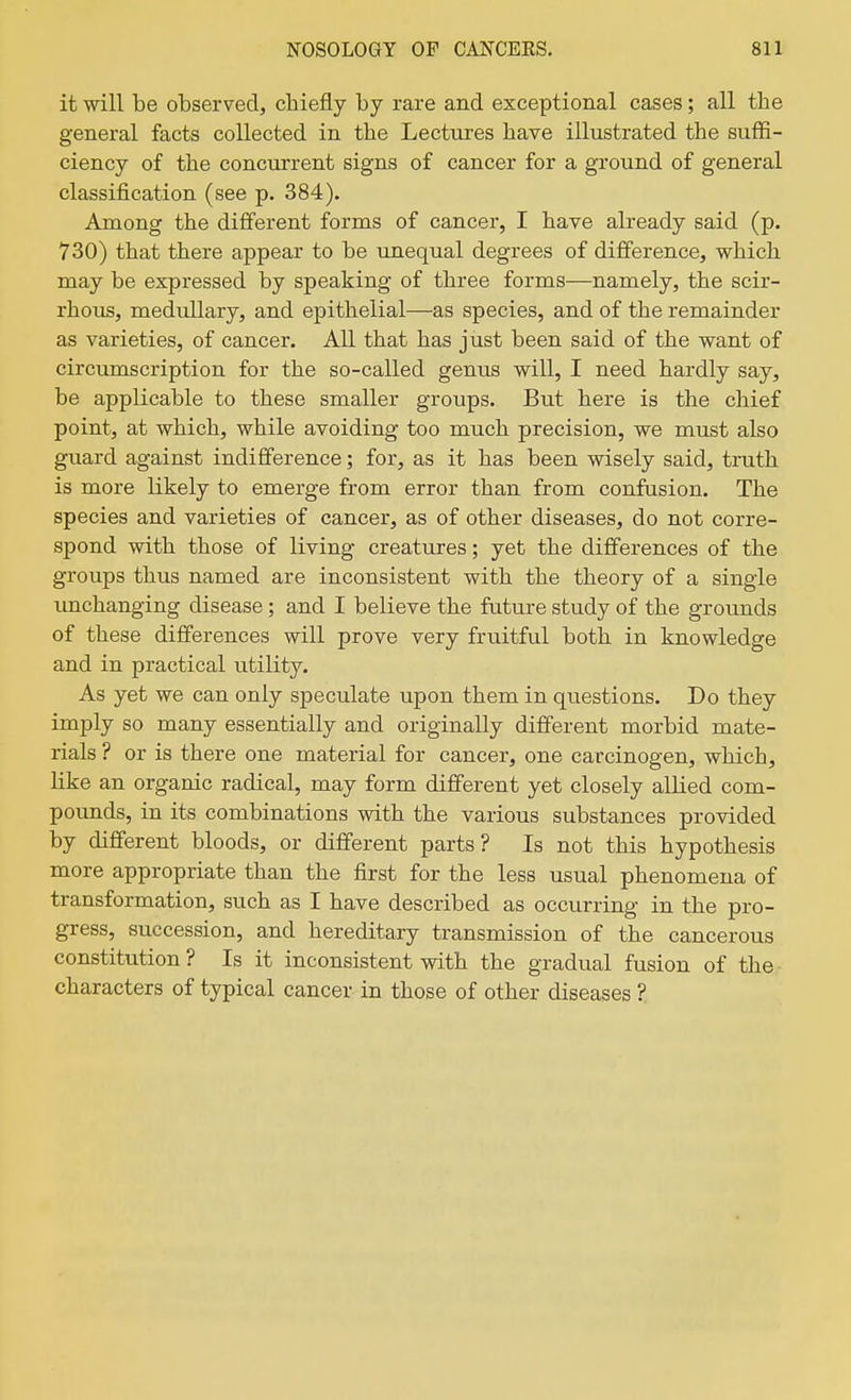 it will be observed, chiefly by rare and exceptional cases; all the general facts collected in the Lectures have illustrated the suffi- ciency of the concurrent signs of cancer for a ground of general classification (see p. 384). Among the different forms of cancer, I have already said (p. 730) that there appear to be unequal degrees of difference, which may be expressed by speaking of three forms—namely, the scir- rhous, medullary, and epithelial—as species, and of the remainder as varieties, of cancer. All that has just been said of the want of circumscription for the so-called genus will, I need hardly say, be applicable to these smaller groups. But here is the chief point, at which, while avoiding too much precision, we must also guard against indifference; for, as it has been wisely said, truth is more likely to emerge from error than from confusion. The species and varieties of cancer, as of other diseases, do not corre- spond with those of living creatures; yet the differences of the groups thus named are inconsistent with the theory of a single unchanging disease; and I believe the future study of the grounds of these differences will prove very fruitful both in knowledge and in practical utility. As yet we can only speculate upon them in questions. Do they imply so many essentially and originally different morbid mate- rials ? or is there one material for cancer, one carcinogen, which, like an organic radical, may form different yet closely allied com- pounds, in its combinations with the various substances provided by different bloods, or different parts? Is not this hypothesis more appropriate than the first for the less usual phenomena of transformation, such as I have described as occurring in the pro- gress, succession, and hereditary transmission of the cancerous constitution ? Is it inconsistent with the gradual fusion of the characters of typical cancer in those of other diseases ?