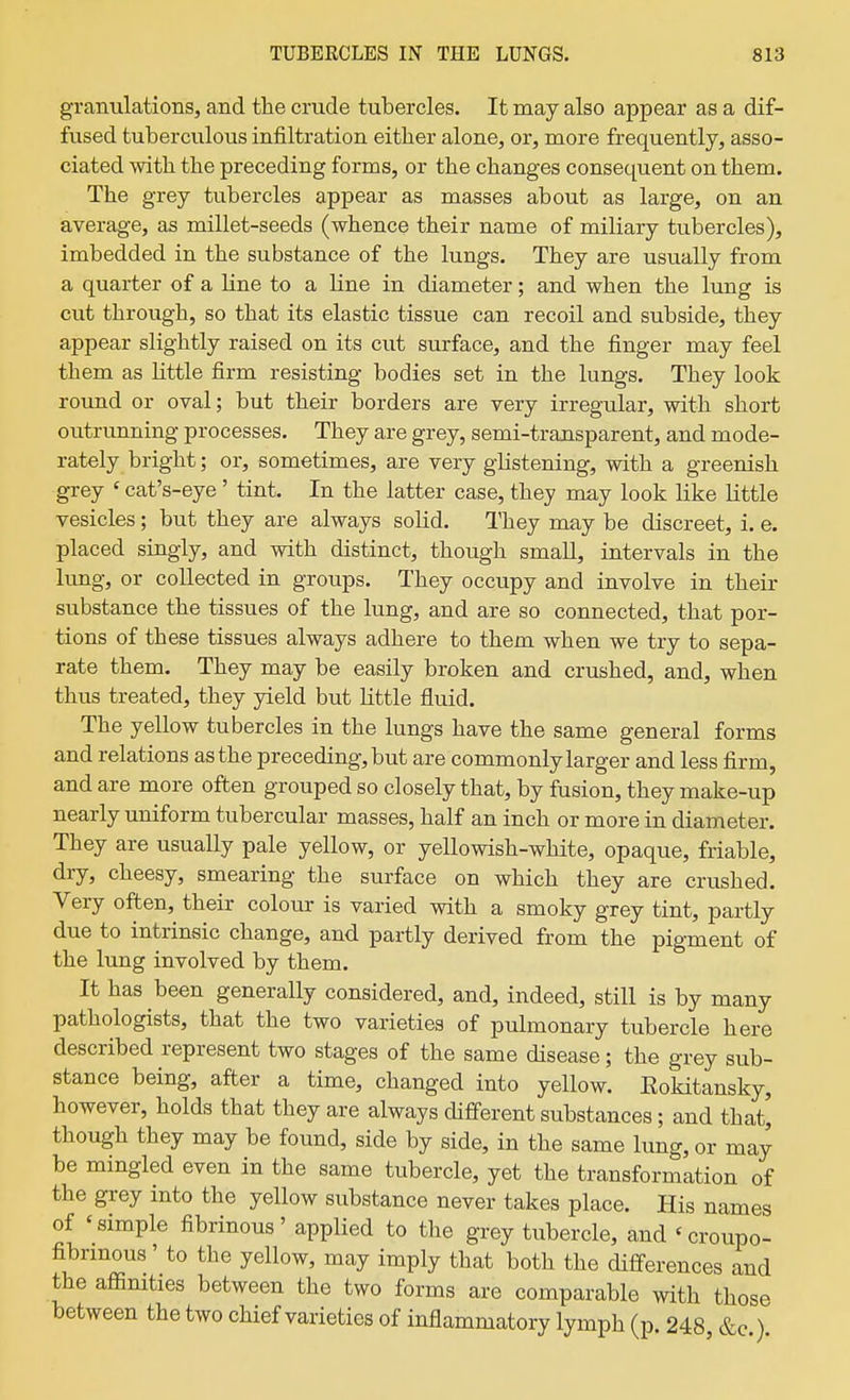 granulations, and the crude tubercles. It may also appear as a dif- fused tuberculous infiltration either alone, or, more frequently, asso- ciated with the preceding forms, or the changes consequent on them. The grey tubercles appear as masses about as large, on an average, as millet-seeds (whence their name of miliary tubercles), imbedded in the substance of the lungs. They are usually from a quarter of a line to a line in diameter; and when the lung is cut through, so that its elastic tissue can recoil and subside, they appear slightly raised on its cut surface, and the finger may feel them as little firm resisting bodies set in the lungs. They look round or oval; but their borders are very irregular, with short outrunning processes. They are grey, semi-transparent, and mode- rately bright; or, sometimes, are very glistening, with a greenish grey ' cat's-eye' tint. In the latter case, they may look like Little vesicles; but they are always solid. They may be discreet, i. e. placed singly, and with distinct, though smaU, intervals in the lung, or collected in groups. They occupy and involve in their substance the tissues of the lung, and are so connected, that por- tions of these tissues always adhere to them when we try to sepa- rate them. They may be easily broken and crushed, and, when thus treated, they yield but little fluid. The yellow tubercles in the lungs have the same general forms and relations as the preceding, but are commonly larger and less firm, and are more often grouped so closely that, by fusion, they make-up nearly uniform tubercular masses, half an inch or more in diameter. They are usually pale yellow, or yellowish-white, opaque, friable, dry, cheesy, smearing the surface on which they are crushed. Very often, their colour is varied with a smoky grey tint, partly due to intrinsic change, and partly derived from the pigment of the lung involved by them. It has been generally considered, and, indeed, still is by many pathologists, that the two varieties of pulmonary tubercle here described represent two stages of the same disease; the grey sub- stance being, after a time, changed into yellow. Eokitansky, however, holds that they are always different substances; and that, though they may be found, side by side, in the same lung, or may be mingled even in the same tubercle, yet the transformation of the grey into the yellow substance never takes place. His names of 'simple fibrinous' applied to the grey tubercle, and 'croupo- fibrmous' to the yellow, may imply that both the differences and the affinities between the two forms are comparable with those between the two chief varieties of inflammatory lymph (p. 248, &c )