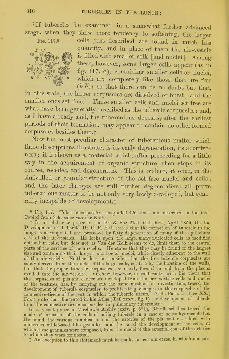 'If tubercles be examined in a somewhat further advanced stage, when they show more tendency to softening, the larger Fig. 117* cells just described are found in much less 5' quantity, and in place of them the air-vesicle ^tl^,® ft filled with smaller cells [and nuclei]. Among /4 °^^°|€®''!^Sf however, some larger cells appear (as in ^SfWf fig- 117, a), containing smaller cells or nuclei, * ® ^ which are completely like those that are free %W (& 6); so that there can be no doubt but that, in this state, the larger corpuscles are dissolved or burst; and the smaller ones set free.' These smaller cells and nuclei set free are what have been generally described as the tubercle corpuscles; and, as I have abeady said, the tuberculous deposits,, after the earliest periods of their formation, may appear to contain no other formed corpuscles besides them.f Now the most peculiar character of tuberculous matter which these descriptions illustrate, is its early degeneration, its abortive- ness; it is shown as a material which, after proceeding for a little way in the acquirement of organic structure, then stops in its course, recedes, and degenerates. This is evident, at once, in the shrivelled or granular structure of the set-free nuclei and cells ; and the later changes are still further degenerative; all prove tuberculous matter to be not only very lowly developed, but gene- rally incapable of development-^ * Fig. 117. Tubercle-corpuscles: magnified 420 times and described in the text. Copied from SeiLToeder van der Kolk. t In an elaborate paper in the Br. & For. Med. Chi. Eev., April 1855, On the Development of Tubercle, Dr. C. E. Hall states that the formation of tubercle in the lungs is accompanied and preceded by fatty degeneration of many of the epithelium cells of the air-vesicles. He looks upon the large, many nucleated cells as modified epithelium cells, but does not, as Van der Kolk seems to do, limit them to the central parts of the cavities of the air-cells. He states that they may be found of the largest size and containing their largest number of nuclei, while closely adherent to the wall of the air-vesicle. Neither does he consider that the fi-ee tubercle corpuscles are solely derived from the nuclei of the large cells, set free by the bursting of the walls, but that the proper tubercle corpuscles are mostly formed in and from the plasma exuded into the air-vesicles. Virchow, however, in conformity with his views that the corpuscles of pus and cancer are developed from the pre-existing cells and nuclei of the textures, has, by carrying out the same methods of investigation, traced the development of tubercle corpuscles to proliferating changes in the corpuscles of^ tlie connective-tissue of the part in which the tubercle iirises. (Cell. Path. Lecture XX.) Fiirster also has illustrated in his Atlas (Taf. xxxvi. fig. 1) the development of tubercle from the connective-tissue corpuscles in padmonary tuberculosis. In a recent paper in Vii-chow's Ai-chiv (xxiv. p. 671), Eindfleisch has traced the mode of formation of the cells of miliary tubercle in a case of acute hydrocephalus. He found the various ramifications of the arteries of the pia mater studded with numerous millet-seed like granules, and he traced the development of the cells, of which these granules wore composed, from the nuclei of the external coat of the arteries to which they were connected. I An exception to this statement must be made, for certain cases, in which one part