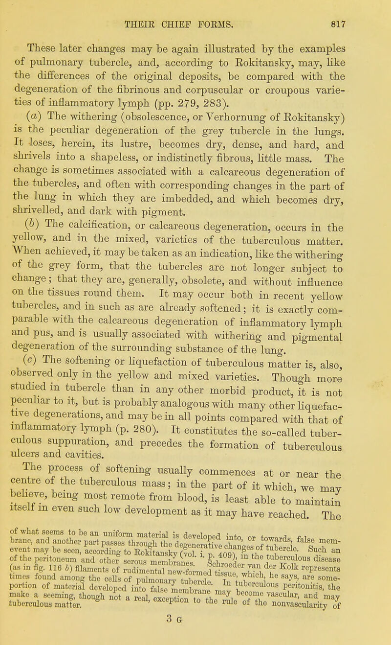 These later changes may be again illustrated by the examples of pulmonary tubercle, and, according to Eokitansky, may, Kke the differences of the original deposits, be compared with the degeneration of the fibrinous and corpuscular or croupous varie- ties of inflammatory lymph (pp. 279, 283). (a) The withering (obsolescence, or Verhornung of Eokitansky) is the peculiar degeneration of the grey tubercle in the lungs. It loses, herein, its lustre, becomes dry, dense, and hard, and shrivels into a shapeless, or indistinctly fibrous, little mass. The change is sometimes associated with a calcareous degeneration of the tubercles, and often with corresponding changes in the part of the^ lung in which they are imbedded, and which becomes dry, shrivelled, and dark with pigment. (b) The calcification, or calcareous degeneration, occurs in the yellow, and in the mixed, varieties of the tuberculous matter. When achieved, it may be taken as an indication, like the withering of the grey form, that the tubercles are not longer subject to change; that they are, generaUy, obsolete, and without influence on the tissues round them. It may occur both in recent yellow tubercles, and in such as are already softened; it is exactly com- parable with the calcareous degeneration of inflammatory lymph and pus, and is usuaUy associated with withering and pigmental degeneration of the surroimding substance of the lung. (c) The softening or liquefaction of tuberculous matter is, also, observed only in the yellow and mixed varieties. Though more studied in tubercle than in any other morbid product, it is not peculiar to it, but is probably analogous with many other liquefac- tive degenerations, and may be in all points compared with that of mflammatory lymph (p. 280). It constitutes the so-called tuber- culous suppiu-ation, and precedes the formation of tuberculous ulcers and cavities. The process of softening usually commences at or near the centre of the tuberculous mass; in the part of it which, we may beheve, bemg most remote from blood, is least able to maintain Itself m even such low development as it may have reached. The t:^lnl7:oL'i:^^^^^ ^-^o, or towards, false n.e.- event .a, be seen, Lor^rtSgLX f ^ T^^^^ • ^uch an of the peritoneum and other serow mpmhtXr^. o\ 'j txiboreulous disease (as in fig. 116 filaments S STmeSS Xmedt^fwSt ''''''''''' times found among the cells of pidmonary tubercle In in W 1 '^^y^.'/^? ^ome- portion of material developed into false mom^~ t^^l^erculous peritonitis, the make a seeming, though not a red SeDtion ^r.T, '^i ^'^^^^^^ may tuberculous matter. ^ ' ^^^^P^io^ to the rule of the nonvascularity of 3 a
