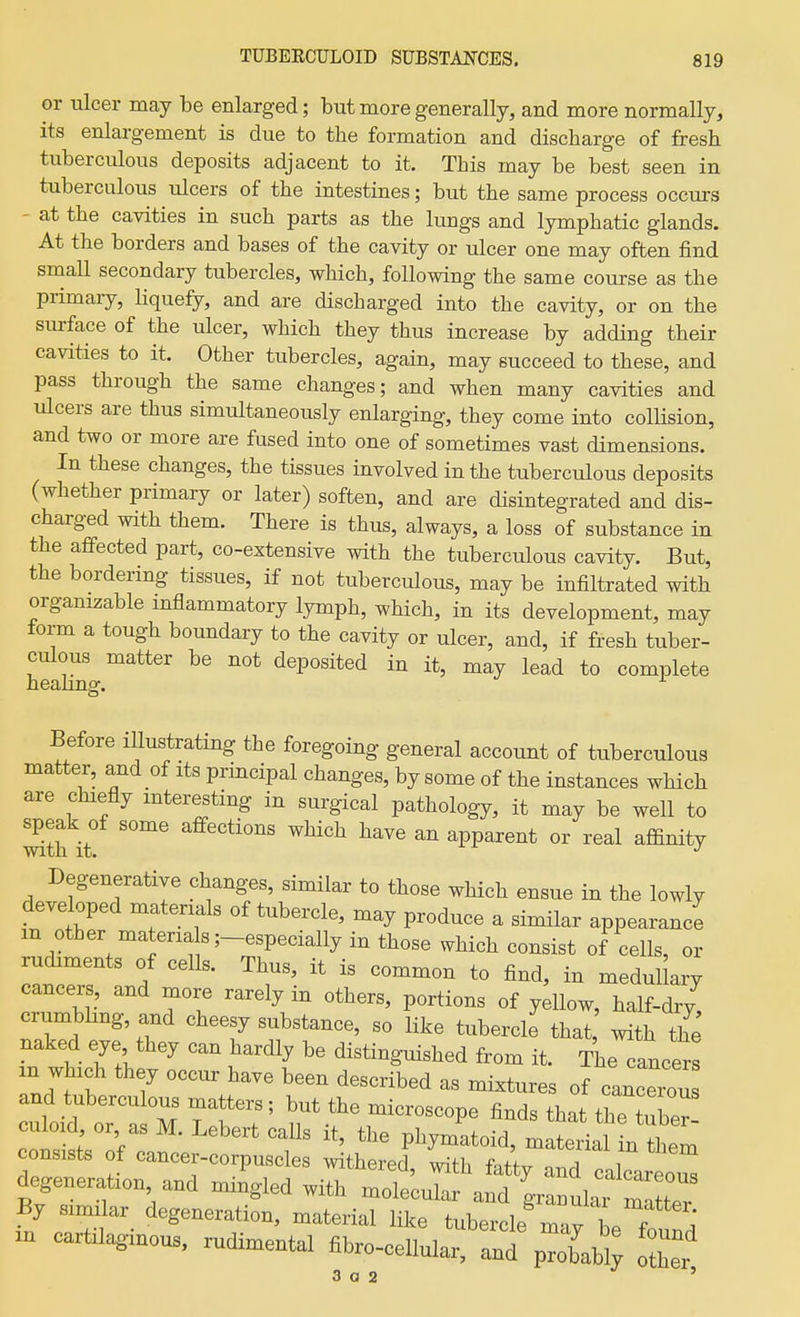 or ulcer may be enlarged; but more generally, and more normally, its enlargement is due to the formation and discharge of fresh tuberculous deposits adjacent to it. This may be best seen in tuberculous ulcers of the intestines; but the same process occurs - at the cavities in such parts as the lungs and lymphatic glands. At the borders and bases of the cavity or ulcer one may often find small secondary tubercles, which, following the same course as the primary, Hquefy, and are discharged into the cavity, or on the surface of the ulcer, which they thus increase by adding their cavities to it. Other tubercles, again, may succeed to these, and pass through the same changes; and when many cavities and ulcers are thus simultaneously enlarging, they come into colUsion, and two or more are fused into one of sometimes vast dimensions. In these changes, the tissues involved in the tuberculous deposits (whether primary or later) soften, and are disintegrated and dis- charged with them. There is thus, always, a loss of substance in the affected part, co-extensive with the tuberculous cavity. But, the bordering tissues, if not tuberculous, may be infiltrated with organizable mflammatory lymph, which, in its development, may form a tough boundary to the cavity or ulcer, and, if fresh tuber- culous matter be not deposited in it, may lead to complete heanng. ^ Before illustrating the foregoing general account of tuberculous matter, and of its principal changes, by some of the instances which are chiefly interesting in surgical pathology, it may be well to speak of some affections which have an apparent or real affinity Degenerative changes, similar to those which ensue in the lowly developed materials of tubercle, may produce a similar appearand m other materia s;-especially in those which consist of cells, or rudiments of cells. Thus, it is common to find, in medul ary cancers, and more rarely in others, portions of yellow, half-dry^ crumbhng, and cheesy substance, so like tubercle that with the naked eye they can hardly be distinguished from it. The cancers in which they occur have been described as mixtures of cancerou and tuberculous matters ; but the microscope finds that the tuber culoid or as M. Lebert calls it, the phymatoid, m tiaUn them onsists of cancer-corpuscles .vithered, with fatty and calcareou^ degeneration and mingled with molecular and granuC mX By similar degeneration, material like tubercle mavllf; cartilaginous, rudimental fibro-cellular, ant p^Lbi; oZ 3 a 2 '