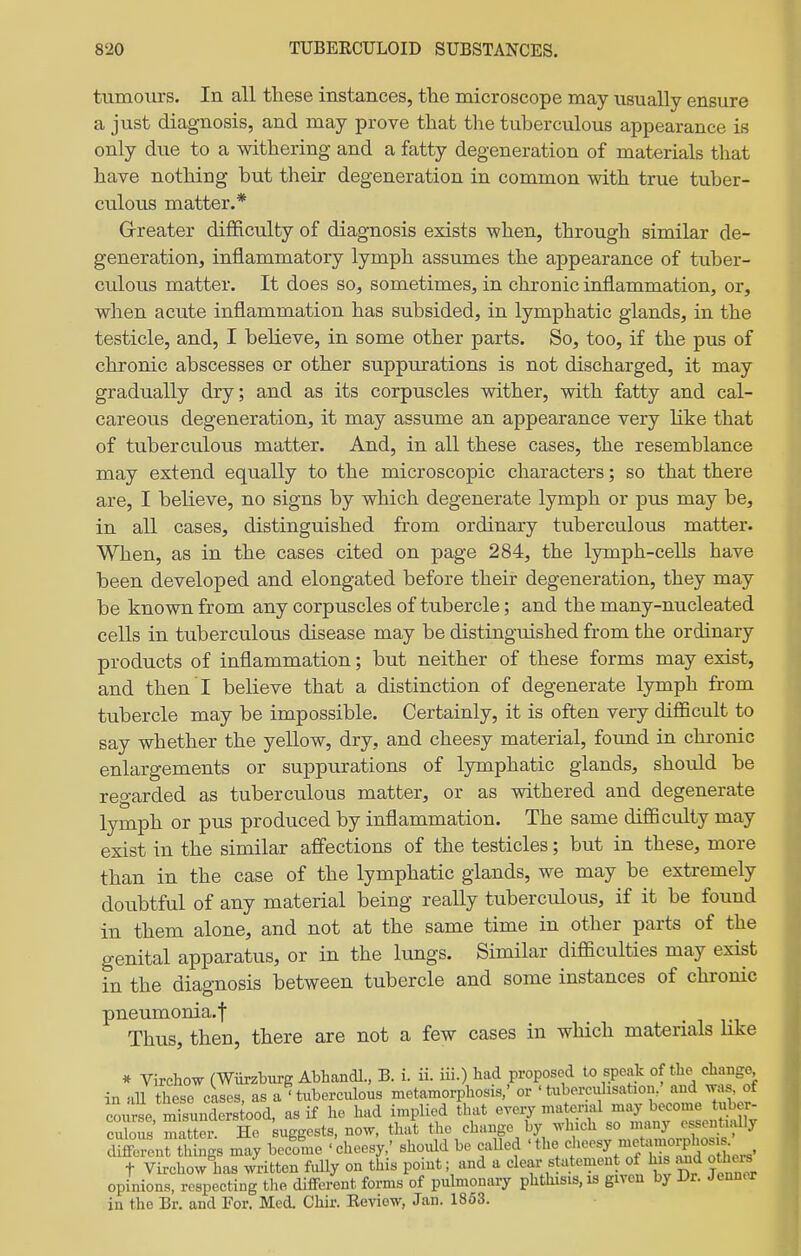 tumom'S. In all tliese instances, tlie microscope may usually ensure a just diagnosis, and may prove that the tuberculous appearance is only due to a withering and a fatty degeneration of materials that have nothing but tlieir degeneration in common with true tuber- culous matter.* Greater difficulty of diagnosis exists when, through similar de- generation, inflammatory lymph assumes the appearance of tuber- culous matter. It does so, sometimes, in chronic inflammation, or, when acute inflammation has subsided, in lymphatic glands, in the testicle, and, I believe, in some other parts. So, too, if the pus of chronic abscesses or other suppurations is not discharged, it may gradually dry; and as its corpuscles wither, with fatty and cal- careous degeneration, it may assume an appearance very like that of tuberculous matter. And, in all these cases, the resemblance may extend equally to the microscopic characters; so that there are, I believe, no signs by which degenerate lymph or pus may be, in all cases, distinguished from ordinary tuberculous matter. When, as in the cases cited on page 284, the lymph-cells have been developed and elongated before their degeneration, they may be known from any corpuscles of tubercle; and the many-nucleated cells in tuberculous disease may be distinguished from the ordinary products of inflammation; but neither of these forms may exist, and then I believe that a distinction of degenerate lymph from tubercle may be impossible. Certainly, it is often very difficult to say whether the yellow, dry, and cheesy material, found in chronic enlargements or suppurations of lymphatic glands, should be regarded as tuberculous matter, or as withered and degenerate lymph or pus produced by inflammation. The same difficulty may exist in the similar affections of the testicles; but in these, more than in the case of the lymphatic glands, we may be extremely doubtful of any material being really tuberculous, if it be found in them alone, and not at the same time in other parts of the genital apparatus, or in the lungs. Similar difficulties may exist in the diagnosis between tubercle and some instances of chronic pneumonia.f Thus, then, there are not a few cases in which materials hke * Virchow (Wiirzburg Abhandl., B. i. ii. iii.) had proposed to speak of the change in aU these cases, as a'tuberculous metamorphosis,' or ' tubercdisation. and was, of cLrse mTsunders ood, as if ho had implied that every matci-ial may become tuber- culous matter. He suggests, now, that the change by which so many essentudly ^Sn irgs may become 'cheesy/ shoidd be called 'the f •^-y/^X^!^^^^^^^ t Virchow has written fully on this point; and a clear statement of h s and othera opinions, respecting tlie different forms of pulmonary phthisis, is given by Dr. Jennex in tho Br. and For. Med. Chir. Eeview, Jan. 1863.