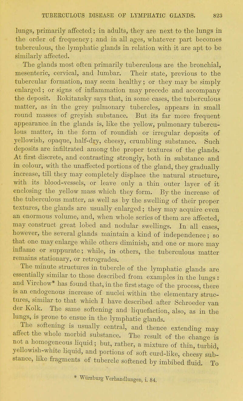 lungs, primarily affected; in adults, they are next to the lungs in the order of frequency; and in all ages, whatever part becomes tuberculous, the lymphatic glands in relation with it are apt to be similarly affected. The glands most often primarily tuberculous are the bronchial, mesenteric, cervical, and lumbar. Their state, previous to the tubercular formation, may seem healthy; or they may be simply enlarged; or signs of inflammation may precede and accompany the deposit. Eokitansky says that, in some cases, the tuberculous matter, as in the grey pulmonary tubercles, appears in small round masses of greyish substance. But its far more frequent appearance in the glands is, like the yellow, pulmonary tubercu- lous matter, in the form of roundish or irregular deposits of yellowish, opaque, half-dry, cheesy, crumbling substance. Such deposits are infiltrated among the proper textures of the glands. At first discrete, and contrasting strongly, both in substance and iu coloru-, with the unaffected portions of the gland, they gradually increase, till they may completely displace the natural structure, with its blood-vessels, or leave only a thin outer layer of it enclosing the yellow mass which they form. By the increase of the tuberculous matter, as well as by the swelling of their proper textures, the glands are usually enlarged; they may acquire even, an enormous volume, and, when whole series of them are alBfected, may construct great lobed and nodular swellings. In all cases, however, the several glands maintain a kind of independence; so that one may enlarge while others diminish, and one or more may inflame or suppurate; while, in others, the tuberculous matter remains stationary, or retrogrades. The minute structures in tubercle of the lymphatic glands are essentially similar to those described from examples in the lungs : and Virchow* has found that, in the first stage of the process, there is an endogenous increase of nuclei within the elementary struc- tiures, similar to that which I have described after Schroeder van der Kolk. The same softening and liquefaction, also, as in the lungs, IS prone to ensue in the lymphatic glands. The softening is usually central, and thence extending may affect the whole morbid substance. The result of the change is not a homogeneous Hquid; but, rather, a mixture of thin, tmbid, yellowish-white Uquid, and portions of soft cm-d-Hke, cheesy sub- stance, hke fragments of tubercle softened by imbibed fluid. To * Wiirzburg Verhandluiigen, i. 84.