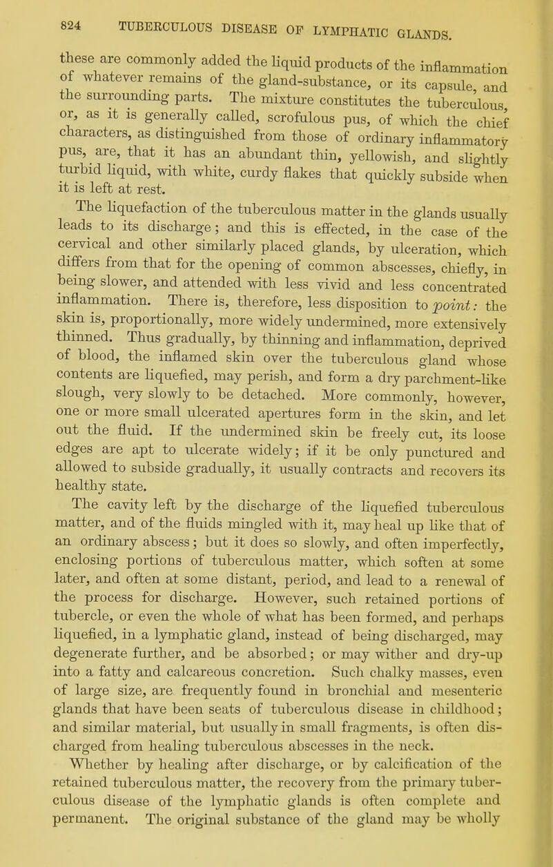 these are commonly added the liquid products of the inflammation of whatever remains of the gland-substance, or its capsule and the surrounding parts. The mixture constitutes the tuberculous or, as It is generally called, scrofulous pus, of which the chief characters, as distinguished from those of ordinary inflammatory pus, are, that it has an abundant thin, yellowish, and sHghtly turbid Hquid, with white, curdy flakes that quickly subside when it is left at rest. The Hquefaction of the tuberculous matter in the glands usually leads to its discharge; and this is effected, in the case of the cervical and other similarly placed glands, by ulceration, which differs from that for the opening of common abscesses, chiefly, in being slower, and attended with less vivid and less concentrated inflammation. There is, therefore, less disposition to point: the skin is, proportionally, more widely undermined, more extensively thinned. Thus gradually, by thinning and inflammation, deprived of blood, the inflamed skin over the tuberculous gland whose contents are liquefied, may perish, and form a dry parchment-like slough, very slowly to be detached. More commonly, however, one or more small ulcerated apertures form in the skin, and let out the fluid. If the undermined skin be freely cut, its loose edges are apt to ulcerate widely; if it be only punctured and allowed to subside gradually, it usually contracts and recovers its healthy state. The cavity left by the discharge of the liquefied tuberculous matter, and of the fluids mingled with it, may heal up like that of an ordinary abscess; but it does so slowly, and often imperfectly, enclosing portions of tuberculous matter, which soften at some later, and often at some distant, period, and lead to a renewal of the process for discharge. However, such retained portions of tubercle, or even the whole of what has been formed, and perhaps liquefied, in a lymphatic gland, instead of being discharged, may degenerate further, and be absorbed; or may wither and dry-up into a fatty and calcareous concretion. Such chalky masses, even of large size, are frequently found in bronchial and mesenteric glands that have been seats of tuberculous disease in childhood; and similar material, but usually in small fragments, is often dis- charged from healing tuberculous abscesses in the neck. Whether by healing after discharge, or by calcification of the retained tuberculous matter, the recovery from the primary tuber- culous disease of the lymphatic glands is often complete and permanent. The original substance of the gland may be wholly