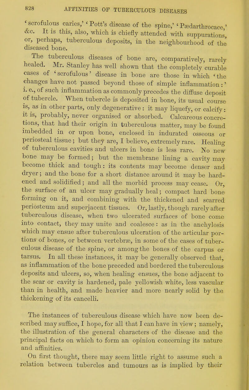'scrofulous caries; 'Pott's disease of the spine,' 'Psedarthrocace' &c. It is this, also, which is chiefly attended with suppurations, or, perhaps, tuberculous deposits, in the neighbourhood of the diseased bone. The tuberculous diseases of bone are, comparatively, rarely healed. Mr. Stanley has weU shown that the completely curable cases of ' scrofulous' disease in bone are those in which ' the changes have not passed beyond those of simple inflammation:' i. e., of such inflammation as commonly precedes the diffuse deposit of tubercle. When tubercle is deposited in bone, its usual course is, as in other parts, only degenerative : it may Hquefy, or calcify: it is, probably, never organised or absorbed. Calcareous concre- tions, that had their origin in tuberculous matter, may be found imbedded in or upon bone, enclosed in indurated osseous or periosteal tissue; but they are, I believe, extremely rare. Healing of tuberculous cavities and ulcers in bone is less rare. No new bone may be formed; but the membrane lining a cavity may become thick and tough: its contents may become denser and dryer; and the bone for a short distance around it may be hard- ened and solidified; and all the morbid process may cease. Or, the surface of an ulcer may gradually heal; compact hard bone forming on it, and combining with the thickened and scarred periosteum and superjacent tissues. Or, lastly, though rarely after tuberculous disease, when two ulcerated surfaces of bone come into contact, they may unite and coalesce: as in the anchylosis which may ensue after tuberculous ulceration of the articular por- tions of bones, or between vertebrae, in some of the cases of tuber- culous disease of the spine, or among the bones of the carpus or tarsus. In all these instances, it may be generally observed that, as inflammation of the bone preceded and bordered the tuberculous deposits and ulcers, so, when healing ensues, the bone adjacent to the scar or cavity is hardened, pale yellowish white, less vascular than in health, and made heavier and more nearly solid by the thickening of its cancelK. The instances of tuberculous disease which have now been de- scribed may suflice, I hope, for all that I can have in view; namely, the illustration of the general characters of the disease and the principal facts on which to form an opinion concerning its nature and affinities. On first thought, there may seem little right to assume such a relation between tubercles and tumours as is implied by their