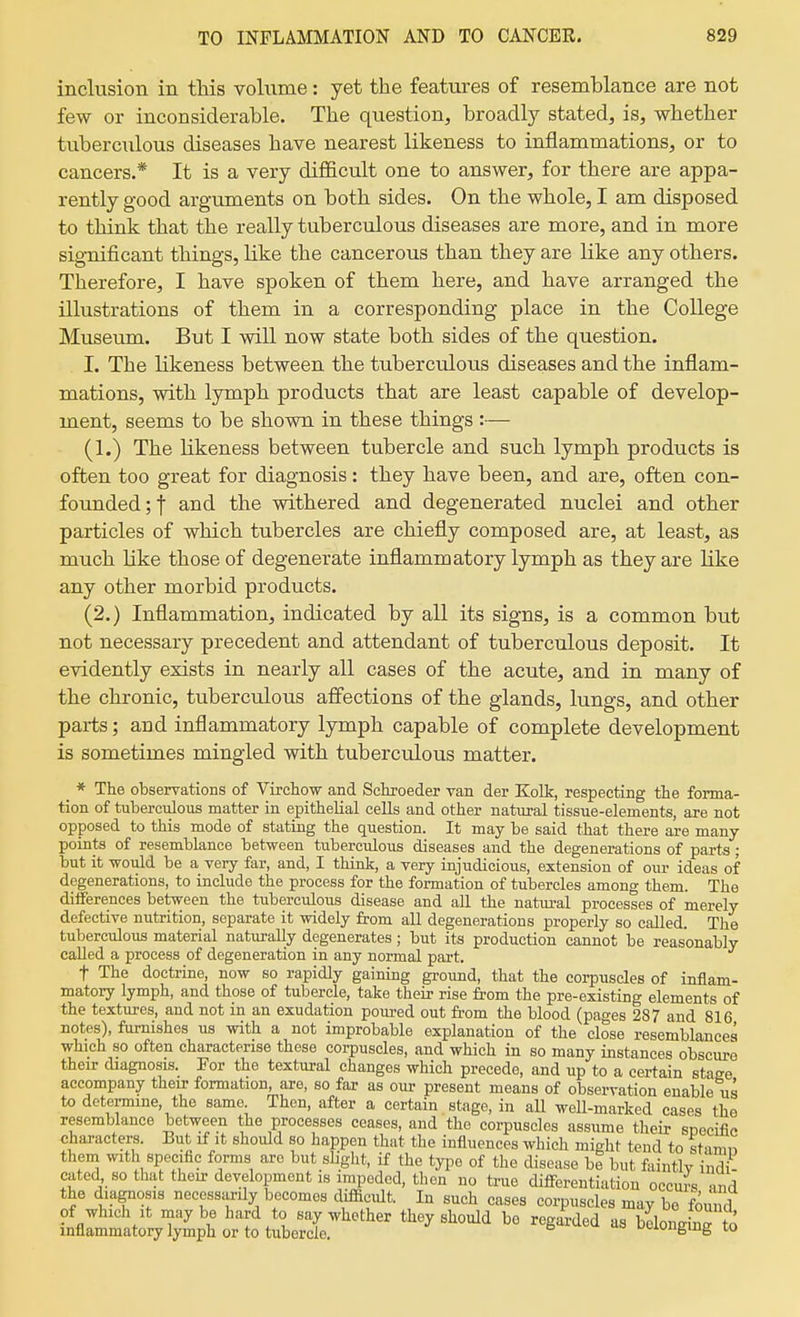 inclusion in this volume: yet the features of resemblance are not few or inconsiderable. The question, broadly stated, is, whether tuberculous diseases have nearest likeness to inflammations, or to cancers.* It is a very difficult one to answer, for there are appa- rently good arguments on both sides. On the whole, I am disposed to think that the really tuberculous diseases are more, and in more significant things, like the cancerous than they are like any others. Therefore, I have spoken of them here, and have arranged the illustrations of them in a corresponding place in the College Museum. But I will now state both sides of the question. I. The likeness between the tuberculous diseases and the inflam- mations, with lymph products that are least capable of develop- ment, seems to be shown in these things :— (1.) The likeness between tubercle and such lymph products is often too great for diagnosis: they have been, and are, often con- founded;! and the withered and degenerated nuclei and other particles of which tubercles are chiefly composed are, at least, as much like those of degenerate inflammatory lymph as they are like any other morbid products. (2.) Inflammation, indicated by all its signs, is a common but not necessary precedent and attendant of tuberculous deposit. It evidently exists in nearly all cases of the acute, and in many of the chronic, tuberculous affections of the glands, lungs, and other parts; and inflammatory lymph capable of complete development is sometimes mingled with tuberculous matter. _ * The observations of Virchow and Setroeder van der Kolk, respecting the forma- tion of tuberculous matter in epithelial cells and other natural tissue-elements, are not opposed to this mode of stating the question. It may be said that there are many- points of resemblance between tuberculous diseases and the degenerations of parts; but it would be a very far, and, I think, a very injudicious, extension of our ideas of degenerations, to include the process for the formation of tubercles among them. The differences between the tuberculous disease and aH the natui-al processes of merely defective nutrition, separate it widely from all degenerations properly so called. The tuberculous material naturally degenerates; but its production cannot be reasonably called a process of degeneration in any normal part. t The doctrine, now so rapidly gaining ground, that the corpuscles of inflam- matory lymph, and those of tubercle, take their rise from the pre-existing elements of the textures, and not in an exudation pom-ed out from the blood (pages 287 and 816 notes), furnishes us with a not improbable explanation of the close resemblances which so often characterise these corpuscles, and which in so many instances obscure their diagnosis. For the textural changes which precede, and up to a certain stage accompany their formation, are, so far as our present means of observation enable us to detei-mine, the same Then, after a certain stage, in all well-marked cases the resemblance between the processes ceases, and the corpuscles assume their sneeifif. characters. But if it should so happen that the influences which might tend to sUmn them with specific forms are but sliglit, if the type of the disease ht but faintly indi- cated so that their development is impeded, then no true difli'erentiation occurs -md the diagnosis necessarily becomes difficult. In such cases corpuscles may bo found of which It may be hard to say whether they should be regarded as beloneb^ to inflammatory lymph or to tubercle. ^ ueionging to