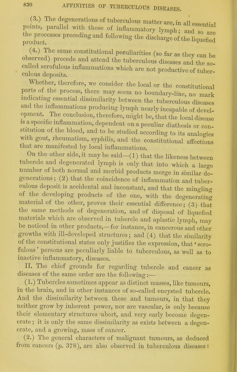 (3.) The degenerations of tuberculous matter are, in all essPnH.l points, parallel with those of inflammatory lymph • andT the processes preceding and following the discharge of the Hquefild (4.) The same constitutional peculiarities (so far as they can be obseryed) precede and attend the tuberculous diseases and the so- ca led scrofulous inflammations which are not productiye of tuber- culous deposits. Whether, therefore, we consider the local or the constitutional paxts of the process, there may seem no boundary-line, no mark mdicatmg essential dissimilarity between the tuberculous diseases and the inflammations producing lymph nearly incapable of deyel- opment. The conclusion, therefore, might be, that the local disease IS a specific inflammation, dependent on a peculiar diathesis or con- stitution of the blood, and to be studied according to its analogies with gout, rheumatism, syphiHs, and the constitutional affections that are manifested by local inflammations. On the other side, it maybe said—(1) that the likeness between tubercle and degenerated lymph is only that into which a large number of both normal and morbid products merge in similar de- generations ; (2) that the coincidence of inflammation and tuber- culous deposit is accidental and inconstant, and that the mingHng of the developing products of the one, with the degenerating material of the other, proyes their essential difference; (3) that the same methods of degeneration, and of disposal of Hquefied materials which are observed in tubercle and aplastic lymph, may be noticed in other products,—for instance, in cancerous and other growths with ill-deyeloped structm-es; and (4) that the similarity of the constitutional states only justifies the expression, that' scro- fulous ' persons are peculiarly liable to tuberculous, as well as to inactive inflammatory, diseases. II. The chief grounds for regarding tubercle and cancer as diseases of the same order are the following:— (1.) Tubercles sometimes appear as distinct masses, like tumours, in the brain, and in other instances of so-called encysted tubercle. And the dissimilarity between these and tumours, in that they neither grow by inherent power, nor are vascular, is only because their elementary structures -abort, and very early become degen- erate ; it is only the same dissimilarity as exists between a degen- erate, and a growing, mass of cancer. (2.) The general characters of malignant tumours, as deduced from cancers (p. 378), are also observed in tuberculous diseases: