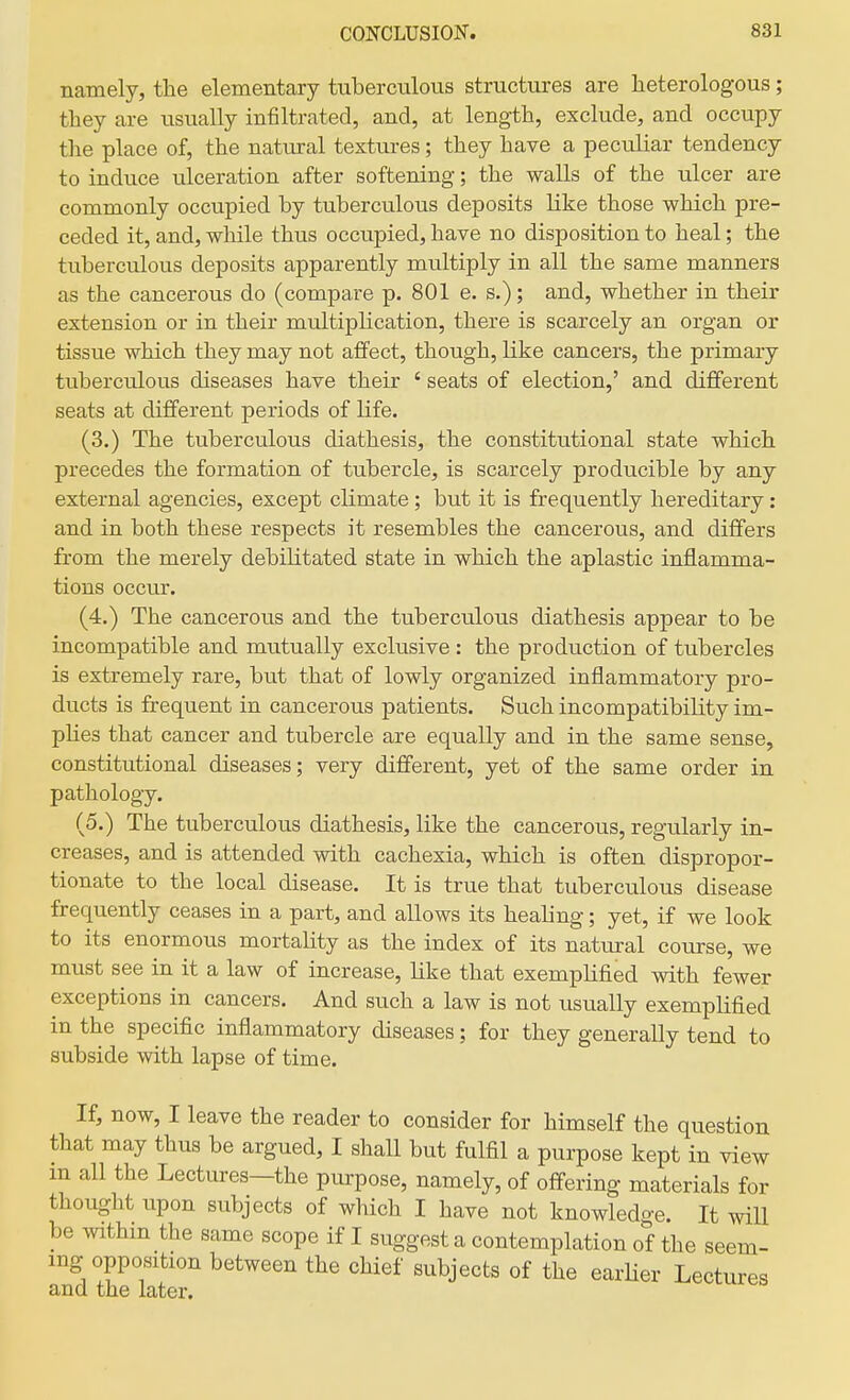 namely, the elementary tuberculous structures are heterologous; they are usually infiltrated, and, at length, exclude, and occupy the place of, the natural textures; they have a peculiar tendency to induce ulceration after softening; the walls of the ulcer are commonly occupied by tuberculous deposits like those which pre- ceded it, and, while thus occupied, have no disposition to heal; the tuberculous deposits apparently multiply in all the same manners as the cancerous do (compare p. 801 e. s.); and, whether in their extension or in their multiphcation, there is scarcely an organ or tissue which they may not affect, though, like cancers, the primary tuberculous diseases have their ' seats of election,' and different seats at different periods of life. (3.) The tuberculous diathesis, the constitutional state which precedes the formation of tubercle, is scarcely producible by any external agencies, except climate; but it is frequently hereditary: and in both these respects it resembles the cancerous, and differs from the merely debilitated state in which the aplastic inflamma- tions occur. (4.) The cancerous and the tuberculous diathesis appear to be incompatible and mutually exclusive : the production of tubercles is extremely rare, but that of lowly organized inflammatory pro- ducts is frequent in cancerous patients. Such incompatibility im- pHes that cancer and tubercle are equally and in the same sense, constitutional diseases; very different, yet of the same order in pathology. (5.) The tuberculous diathesis, like the cancerous, regularly in- creases, and is attended with cachexia, which is often dispropor- tionate to the local disease. It is true that tuberculous disease frequently ceases in a part, and allows its healing; yet, if we look to its enormous mortality as the index of its natural course, we must see in it a law of increase, like that exempUfied with fewer exceptions in cancers. And such a law is not usually exemplified in the specific inflammatory diseases; for they generally tend to subside with lapse of time. If, now, I leave the reader to consider for himself the question that may thus be argued, I shall but fulfil a purpose kept in view m all the Lectures—the purpose, namely, of offering materials for thought upon subjects of which I have not knowledge. It wiU be within the same scope if I suggest a contemplation of the seem- ing opposition between the chief subjects of the earUer Lectures and the later.