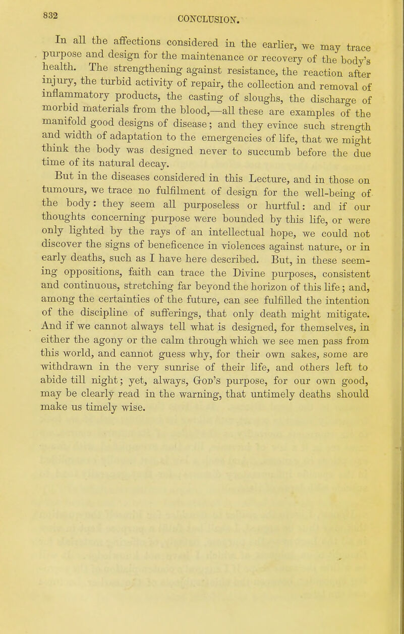 CON-CLUSION-. In all the affections considered in the earUer, we may trace . purpose and design for the maintenance or recovery of the body's health. The strengthening against resistance, the reaction after injury, the turbid activity of repair, the collection and removal of inflammatory products, the casting of sloughs, the discharge of morbid materials from the blood,—all these are examples of the manifold good designs of disease; and they evince such strength and width of adaptation to the emergencies of life, that we might think the body was designed never to succumb before the due time of its natural decay. But in the diseases considered in this Lecture, and in those on tumours, we trace no fulfilment of design for the well-being of the body: they seem all purposeless or hurtful: and if our thoughts concerning purpose were bounded by this life, or were only lighted by the rays of an intellectual hope, we could not discover the signs of beneficence in violences against nature, or in early deaths, such as I have here described. But, in these seem- ing oppositions, faith can trace the Divine purposes, consistent and continuous, stretching far beyond the horizon of this life; and, among the certainties of the future, can see fulfilled the intention of the discipline of sufferings, that only death might mitigate. And if we cannot always tell what is designed, for themselves, in either the agony or the calm through which we see men pass from this world, and cannot guess why, for their own sakes, some are withdrawn in the very sunrise of their life, and others left to abide till night; yet, always, GtOd's purpose, for our own good, may be clearly read in the warning, that untimely deaths should make us timely wise.
