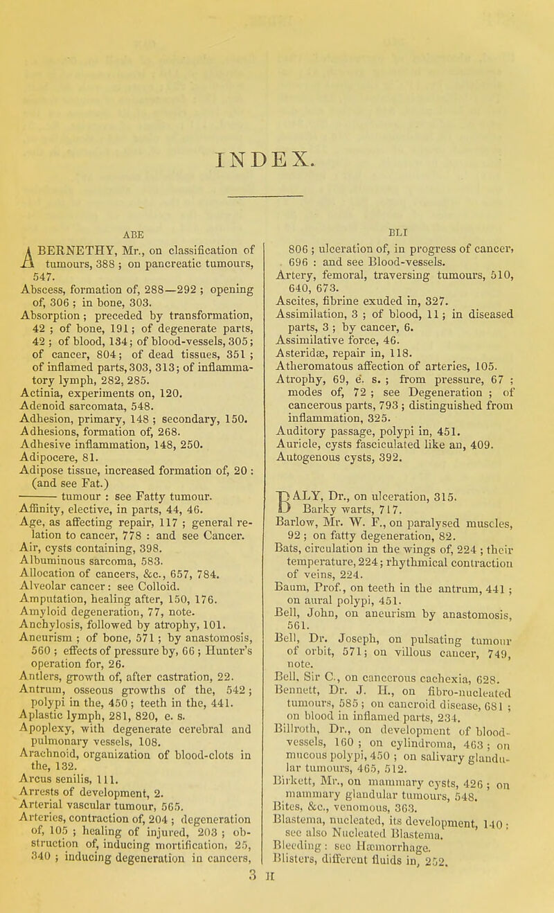 INDEX. ABE ABERNETHY, Mr., on classification of tumours, 388 ; on pancreatic tumours, 547. Abscess, formation of, 288—292 ; opening of, 306 ; in bone, 303. Absorption ; preceded by transformation, 42 ; of bone, 191; of degenerate parts, 42 ; of blood, 134; of blood-vessels, 305; of cancer, 804; of dead tissues, 351 ; of inflamed parts, 303, 313; of inflamma- tory lymph, 282, 285. Actinia, experiments on, 120. Adenoid sarcomata, 548. Adhesion, primary, 148 ; secondary, 150. Adhesions, formation of, 268. Adhesive inflammation, 148, 250. Adipocere, 81. Adipose tissue, increased formation of, 20 : (and see Fat.) tumour : see Fatty tumour. Afiinity, elective, in parts, 44, 46. Age, as afifecting repair, 117 ; general re- lation to cancer, 778 : and see Cancer. Air, cysts containing, 398. Albuminous sarcoma, 583. Allocation of cancers, &c., 657, 784. Alveolar cancer: see Colloid. Amputation, healing after, 150, 176. Amyloid degeneration, 77, note. Anchylosis, followed by atrophy, 101. Aneurism ; of bone, 571 ; by anastomosis, 560 ; effects of pressure by, 66; Hunter's operation for, 26. Antlers, growth of, after castration, 22. Antrum, osseous growths of the, 542; polypi in the, 450 ; teeth in the, 441. Aplastic lymph, 281, 820, e. s. Apoplexy, with degenerate cerebral and pulmonary vessels, 108. Arachnoid, organization of blood-clots in the, 132. Arcus senilis, 111. Arrests of development, 2. Arterial vascular tumour, 565. Arteries, contraction of, 204 ; degeneration of, 105 ; healing of injured, 203 ; ob- struction of, inducing mortification, 25, 340 ; inducing degeneration in cancers, 3 ELI 806 ; ulceration of, in progress of cancer, 696 : and see Blood-vessels. Artery, femoral, traversing tumours, 610, 640, 673. Ascites, fibrine exuded in, 327. Assimilation, 3 ; of blood, 11; in diseased parts, 3 ; by cancer, 6. Assimilative force, 46. Asteridae, repair in, 118. Atheromatous affection of arteries, 105. Atrophy, 69, e. s. ; from pressure, 67 ; modes of, 72 ; see Degeneration ; of cancerous parts, 793 ; distinguished from inflammation, 325. Auditory passage, polypi in, 451. Auricle, cysts fasciculated like an, 409. Autogenous cysts, 392. BALY, Dr., on ulceration, 315. Barky warts, 717. Barlow, Mr. W. F., on paralysed muscles, 92 ; on fatty degeneration, 82. Bats, circulation in the wings of, 224 ; their temperature, 224; rhythmical contraction of veins, 224. Baum, Prof, on teeth in the antrum, 441 ; on aural polypi, 451. Bell, John, on aneurism by anastomosis, 561. Bell, Dr. Joseph, on pulsating tumour of orbit, 571; on villous cancer, 749, note. ' Bell, Sir C, on cancerous cachexia, 628. Bennett, Dr. J. 11., on fibro-uucleated tumours, 585 ; ou cancroid disease, 681 ; on blood in inflamed parts, 234. Billroth, Dr., on development of blood- vessels, 160; on cylindroma, 463; on mucous polypi, 450 ; on salivary glandu- lar tumours, 465, 512. Biikett, Mr., on mammary cysts, 426 ; on mammary glandular tumours, 548. Bites, &c., venomous, 363. Blastema, nucleated, its development, 140 ■ sec also Nucleated Blastema. Bleeding: see Hsemorrhage. Blisters, different fluids in, 252. II