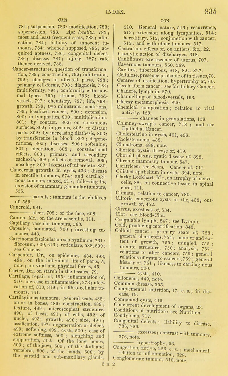 CAN 781; suspension, 783; modification, 783; supersession, 783. Apt locality, 783; most and least frequent seats, 783 ; allo- cation, 784; liability of innocent tu- mours, 784; whence supposed, 785; ac- quired aptness, 786; congenital defect, 786 ; disease, 787; injury, 787; rule thence derived, 788. Cancer-structures, question of transforma- tion, 789 ; construction, 792; infiltration, 792; changes in affected parts, 793 ; primary cell-forms, 793; diagnosis, 793; multiformity, 794; conformity with nor- mal types, 795; stroma, 796; blood- vessels, 797 ; chemistry, 797 ; life, 798 ; growth, 799; two ministrant conditions, 799; localized cancer, 800 ; extension, 800; in lymphatics, 800 ; multiplication, 801; by contact, 802; on continuous surfaces, 802; in groups, 802; to distant parts, 802; by increasing diathesis, 803; by transference in blood, 803 ; degene- rations, 805 ; diseases, 806 ; softening, 807 ; ulceration, 808 ; constitutional effects, 808 ; primary and secondary cachexia, 808 ; effects of removal, 809 ; nosology,809 ; likenessof tubercleto,830. Cancerous growths in cysts, 433 ; disease in erectile tumours, 574 ; and cartilagi- nous tumours mixed, 515 ; following the excision of mammary glandular tumours. 555. parents : tumours in the children of, 555. Cancroid, 681. ulcer, 708 ; of the face, 608. Canton, Mr., on the arcus senilis. 111. Capillary vascular tumours, 563. Capsules, laminated, 700 ; investing tu- mours, 443. Carcinoma fasciculatum sen hyalinum, 731; fibrosum, 600, 613 ; reticulare, 588' 599 .' see Cancer. Carpenter, Dr., on epidemics, 484, 493, 494; on the individual life of parts, 5,' note ; on vital and physical forces, 45. Carter, Dr., on starch in the tissues, 79. Cartilage, repair of, 195; inflammation of, 310; increase in inflammation, 273; ulce- ration of, 310, 319 ; in fibro-cellular tu- mours, 461. Cartilaginous tumours: general seats, 488; on or in bones, 489; construction, 489 ; texture, 489 ; microscopical structure, 490; of basis, 491; of cells, 492; of nuclei, 493; growth, 496; size, 496 ; ossification, 497; degeneration or defect, 499; softening, 499; cysts, 500 ; case of extreme softness, 500 ; sloughing and suppuration, 502. Of the long bones, 503 ; of the jaws, 505 ; of the skull and vertebraj, 506 ; of the hands, 506 ; by the parotid and sub-inaxillary glands, 3 II CON 510, General nature, 513 ; recurrence, 513; extension along lymphatics, 514; hereditary, 515; conjunction with cancer, 515 ; and with other tumours, 517. Castration, effects of, on antlers, &c., 22. Catalytic action of discharges, 318. Cauliflower excrescence of uterus, 707. Cavernous tumours, 560, 569. Cavities, tuberculous, 818, 824, 827. Cellulose, presence probable of in tissues,78. Centres of ossification, hypertrophy at, 60. Cerebriform cancer: see Medullary Cancer. Chancre, lymph in, 270. Channelling of blood-vessels, 163. Cheesy metamorphosis, 820. Chemical composition; relation to vital activity, 159. —; changes in granulations, 159. Chimney-sweep's cancer, 718 ; and see Epithelial Cancer. Cholestearine in cysts, 401, 438. Cholesteatoma, 438. Chondroma, 488, note. Chorion, cystic disease of, 419. Choroid plexus, cystic disease of, 395. Chi-onic mammary tumour, 547. Cicatrices: see Scars. Cancer of, 711. Ciliated epithelium in cysts, 394, note. Clarke Lockhart, Mr., on atrophy of nerve- cells, 88; on connective tissue in spinal cord, 111. Climate ; relation to cancer, 780. Clitoris, cancerous cysts in the, 433: out- growth of, 452. Clivus, exostosis of, 534. Clot: see Blood-Clot. Coagulable lymph, 247: see Lymph. Cold, producing mortification, 343. Colloid cancer ; primary seats of, 753 • general characters, 754 ; manner and ex- tent of growth, 755 ; mingled, 755 ; minute structure, 756; analysis, 757 ; relations to other cancers, 759 ; general relations of cysts to cancers, 759 ; general history of, 761 ; likeness to cartilaginous tumours, 500. ° ■ cysts, 410. Collonema, 449, note. Common disease, 353. Complemental nutrition, 17, e. s.; iri dis- ease, 19. Compound cysts, 415. Concurrent development of organs, 23 Conditions of nutrition: sec Nutrition ' Condyloma, 717. 376, note excesses; contrast with tumours, hypertrophy, 53. Congestion, active, 226, e. s.; mechanical relation to inflammation, 328 Conglomerate tumour, 510, note.