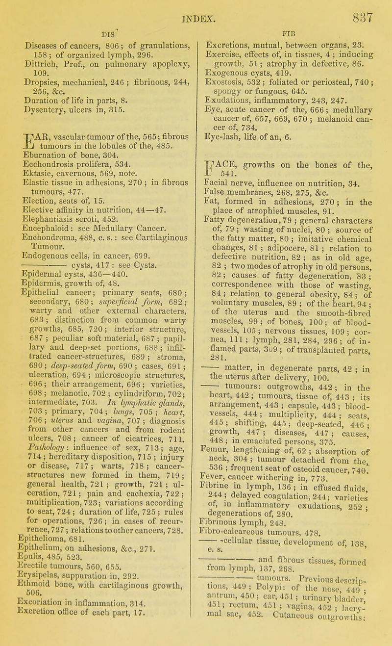 Diseases of cancers, 806; of granulations, 158 ; of organized lymph, 296. Dittrich, Prof., on pulmonary apoplexy, 109. Dropsies, mechanical, 246 ; fibrinous, 244, 256, &c. Duration of life in parts, 8. Dysentery, ulcers in, 315. EAR, vascular tumour of the, 565; fibrous tumours in the lobules of the, 485. Eburnation of bone, 304. Ecchondrosis prolifera, 534. Ektasie, cavernous, 569, note. Elastic tissue in adhesions, 270; in fibrous tumours, 477. Election, seats of, 15. Elective affinity in nutrition, 44—47. Elephantiasis scroti, 452. Eneephaloid: see Medullary Cancer. Enchondroma, 488, e. s.: see Cartilaginous Tumour. Endogenous cells, in cancer, 699. • cysts, 417 : see Cysts. Epidermal cysts, 436—440. Epidermis, growth of, 48. Epithelial cancer; primary seats, 680; secoQdary, 680 ; superficial form, 682 ; ■vrarty and other external characters, 683; distinction from common -warty growths, 685, 720; interior structure, 687 ; peculiar soft material, 687 ; papil- lary and deep-set portions, 688 ; infil- trated cancer-structures, 689 ; stroma, 690; deep-seated form, 690 ; cases, 691 ; ulceration, 694 ; microscopic structures, 696; their arrangement, 696 ; varieties, 698; melanotic, 702 ; cylindriform, 702; intermediate, 703. In lymphatic glands, 703; primary, 704; lungs, 705; heart, 706; uterus and vagina, 707 ; diagnosis from other cancers and from rodent ulcers, 708; cancer of cicatrices, 711. Pathology: influence of sex, 713; age, 714; hereditary disposition, 715 ; injury or disease, 717; warts, 718; cancer- structures new formed in them, 719; general health, 721 ; growth, 721 ; ul- ceration, 721; pain and cachexia, 722 ; multiplication, 723; variations according to seat, 724 ; duration of life, 725 ; rules for operations, 726; in cases of recur- rence, 727 ; relations to other cancers, 728. Epithelioma, 681. Epithelium, on adhesions, &c., 271. Epulis, 485, 523. Erectile tumours, 560, 655, Erysipelas, suppuration in, 292. Ethmoid bone, with cartilaginous growth, 506. ^ Excoriation in inflammation, 314. Excretion office of eacli part, 17. FIB Excretions, mutual, between organs, 23. Exercise, effects of, in tissues, 4 ; inducing growth, 51 ; atrophy in defective, 86. Exogenous cysts, 419. Exostosis, 532 ; foliated or periosteal, 740; spongy or fungous, 645. Exudations, inflammatory, 243, 247. Eye, acute cancer of the, 666; medullary cancer of, 657, 669, 670 ; melanoid can- cer of, 734. Eye-lash, life of an, 6. I7ACE, growths on the bones of the, 541. Facial nerve, influence on nutrition, 34. False membranes, 268, 275, &c. Fat, formed in adhesions, 270 ; in the place of atrophied muscles, 91. Fatty degeneration, 79 ; general characters of, 79 ; wasting of nuclei, 80 ; source of the fatty matter, 80 ; imitative chemical changes, 81 ; adipocere, 81 ; relation to defective nutrition, 82 ; as in old age, 82 ; two modes of atrophy in old persons, 82; causes of fatty degeneration, 83 ; correspondence with those of wasting, 84 ; relation to general obesity, 84; of voluntary muscles, 89 ; of the heart, 94 ; of the uterus and the smooth-fibred muscles, 99 ; of bones, 100; of blood- vessels, 105; nervous tissues, 109; cor- nea, 111 ; lymph, 281, 284, 296; of in- flamed parts, 3u9 ; of transplanted parts, !2S 1. matter, in degenerate parts, 42 ; in the uterus after delivery, 100. tumours: outgrowths, 442; in the heart, 442; tumours, tissue of, 443 ; its arrangement, 443 ; capsule, 443 ; blood- vessels, 444 ; multiplicity, 444 ; seats, 445 ; shifting, 445; deep-seated, 446 ; growth, 447 ; diseases, 447 ; causes, 448; in emaciated persons, 375. Femur, lengthening of, 62 ; absorption of neck, 304 ; tumour detached from the^ 536 ; frequent seat of osteoid cancer, 74o! Fever, cancer withering in, 773. Fibrine in lymph, 136; in efi-Jsed fluids, 244; delayed coagulation, 244; varieties of, in inflammatory exudations, 252 • degenerations of, 280. ' Fibrinous lymph, 248. Fibro-calcareous tumours, 478. 'Cellular tissue, development of, 138 e. s. ' • anti fibrous tissues, formed from lymph, 137, 268. —; tumours. Previous descrip- tions, 449; Polypi: of the nose 449 . antrum, 450 ; ear, 451; urinary bladder' 451; rectum, 451 ; vagina. 452 ; lacry- mal sac, 452. Cutaneous outgrowths;