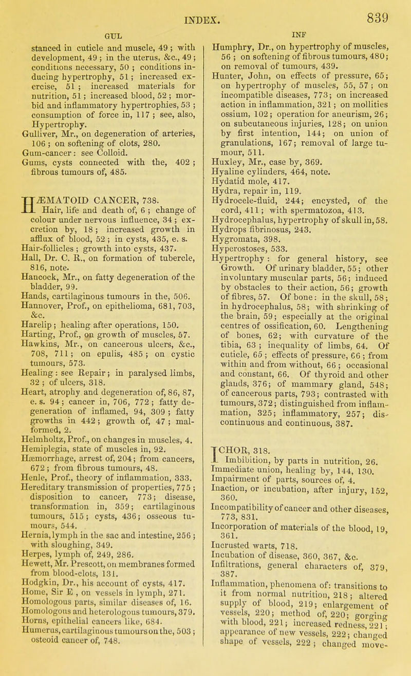 GUL stanced in cuticle and muscle, 49 ; with development, 49 ; in the uterus, &c., 49 ; conditions necessary, 50 ; conditions in- ducing hypei'trophy, 51; increased ex- ercise, 51 ; increased materials for nutrition, 51; increased blood, 52 ; mor- bid and inflammatory hypertrophies, 53 ; consumption of force in, 117; see, also, Hypertrophy. Gulliver, Mr., on degeneration of arteries, 106 ; on softening of clots, 280. Gum-cancer: see Colloid. Gums, cysts connected with the, 402 ; fibrous tumours of, 485. HiEMATOm CANCER, 738. Hair, life and death of, 6 ; change of colour under nervous influence, 34 ; ex- cretion by, 18; increased growth in afflux of blood, 52 ; in cysts, 435, e. s. Hair-follicles ; growth into cysts, 437. Hall, Dr. C. R., on formation of tubercle, 816, note. Hancock, Mr., on fatty degeneration of the bladder, 99. Hands, cartilaginous tumours in the, 506. Hannover, Prof., on epithelioma, 681, 703, &c. Harelip; healing after operations, 150. Harting, Prof, on growth of muscles, 57. Hawkins, Mr., on cancerous ulcers, &c., 708, 711; on epulis, 485; on cystic tumours, 573. Healing : see Repair; in paralysed limbs, 32 ; of ulcers, 318. Heart, atrophy and degeneration of, 86, 87, e. s. 94; cancer in, 706, 772 ; fatty de- generation of inflamed, 94, 309 ; fatty growths in 442; growth of, 47 ; mal- formed, 2. Helmholtz, Prof., on changes in muscles, 4. Hemiplegia, state of muscles in, 92. Hismorrhage, arrest of, 204; from cancers, 672 ; from fibrous tumours, 48. Henle, Prof., theory of inflammation, 333. Hereditary transmission of properties, 775 ; disposition to cancer, 773; disease, transformation in, 359; cartilaginous tumours, 515; cysts, 436; osseous tu- mours, 544. Hernia,lymph in the sac and intestine, 256 ; with sloughing, 349. Herpes, lymph of, 249, 286. Hewett, Mr. Prescott, on membranes formed from blood-clots, 131. Hodgkin, Dr., his account of cysts, 417. Home, Sir E , on vessels in lymph, 271. Homologous parts, similar diseases of, 16. Homologous and heterologous tumours, 379, Horns, epithelial cancers like, 684. Humerus, cartilaginous tumours on the, 503; osteoid cancer of, 748. INF Humphry, Dr., on hypertrophy of muscles, 56 ; on softening of fibrous tumours, 480; on removal of tumours, 439. Hunter, John, on effects of pressure, 65; on hypertrophy of muscles, 55, 57 ; on incompatible diseases, 773; on increased action in inflammation, 321; on moUities ossium, 102; operation for aneurism, 26; on subcutaneous injuries, 128; on union by first intention, 144; on union of granulations, 167; removal of large tu- mour, 511. Huxley, Mr., case by, 369. Hyaline cylinders, 464, note. Hydatid mole, 417. Hydra, repair in, 119. Hydrocele-tiuid, 244; encysted, of the cord, 411; with spermatozoa, 413. Hydrocephalus, hypertrophy of skull in, 58. Hydrops fibrinosus, 243. Hygromata, 398. Hyperostoses, 533. Hypertrophy: for general history, see Growth. Of urinary bladder, 55; other involuntary muscular parts, 56; induced by obstacles to their action, 56; growth of fibres, 57. Of bone: in the skull, 58; in hydrocephalus, 58; with shrinking of the brain, 59; especially at the original centres of ossification, 60. Lengthening of bones, 62; with curvature of the tibia, 63 ; inequality of limbs, 64. Of cuticle, 65 ; effects of pressure, 66 ; from within and from without, 66 ; occasional and constant, 66. Of thyroid and other glands, 376; of mammary gland, 548; of cancerous parts, 793; contrasted with tumours, 372; distinguished from inflam- mation, 325; inflammatory, 257; dis- continuous and continuous, 387, TCHOR, 318. JL Imbibition, by parts in nutrition, 26. Immediate union, healing by, 144, 130. Impairment of parts, sources of, 4. Inaction, or incubation, after iniury, 152 360. ' Incompatibility of cancer and other diseases, 773, 831. Incorporation of materials of the blood 19 361. Incrusted warts, 718. Incubation of disease, 360, 367, &c. Infiltrations, general characters of, 379 387. Inflammation, phenomena of; transitions to it from normal nutrition, 218; altered supply of blood, 219; enlargement of vessels, 220; method of, 220; gorgine with blood, 221; increased redness, 221; appearance of new vessels, 222; changed shape of vessels, 222 ; changed move-