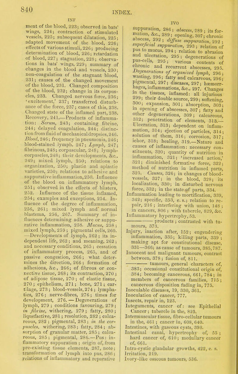INDEX. INF ment of the Mood, 223; observed in bats' -wings, 224; contraction of stimulated vessels, 225; subsequent dilatation, 225; adapted movement of the blood, 226; effects of various stimuli, 226; producing determination of blood, 226; retardation of blood, 227; stagnation, 228; observa- tions in bats' wings, 229; summary of changes in the blood and vessels, 230; non-coagulation of the stagnant blood, 231; causes of the changed movement of the blood, 231. Changed composition of the blood, 232; change in its corpus- cles, 233. Changed nervous force, 236; 'excitement,' 237; transferred disturb- ance of the force, 237; cases of this, 238. Changed state of the inflamed part, 238. Eecovery, 241.—Products of inflamma- tion: Sertnii, 243; containing fibrine, 244; delayed coagulation, 244; distinc- tion from fluid of mechanical dropsies, 246. Blood, 246; frequency in pneumonia, 246; blood-stained lymph, 247; Lympli, 247; fibrinous, 248; corpuscular, 248; lymph- corpuscles, 248; their developments, &c.. 249; mixed lymph, 250; relations to organization, 250; plastic and aplastic varieties, 250; relations to adhesive and suppurative inflammation, 250. Influence of the blood on inflammatory lymph, 251; observed in the effects of blisters, 252. Influence of the tissue inflamed, 254; examples and exceptions, 254. In- fluence of the degree of inflammation, 256, 261; mixed lymph and normal blastema, 256, 267. Summary of in- fluences determining adhesive or suppu- rative inflammation, 258. Mucus, 258 ; mixed lymph, 259 ; pigmental cells, 260. —Developments of lymph, 262 ; its in- dependent life, 262 ; and meaning, 262 ; and necessary conditions, 265 ; cessation of inflammatory process, 265, and of passive congestion, 266; -what deter- mines the direction, 266; formation of adhesions, &c., 266; of fibrous or con- nective tissue, 268; its contraction, 270 ; of adipose tissue, 270 ; of elastic tissue, 270; epithelium, 271; bone, 271; car- tilage, 273; blood-vessels, 274; lympha- tics, 276; nerve-fibi-es, 276; times for development, 276.—Degenerations of lymph, 279 ; conditions i'avouring, 279 ; in Jibiinc, withering, 279 ; fatty, 280 ; liqucfactive, 281; resolution, 282 ; calca- reous, 282 ; pigmental, 283 ; in the cor- jmscles, withering, 283 ; fatty, 284 ; ab- sorption of granular nnilter, 285 ; calca- reous, 285; pigmental, 286.—Pus: in- flammatory supjuiration ; origin of, from pre-existing: tissue elements, 287, note; translbrniation of lymph into pus, 28(1; relations of iuUannualory and reparative IVO suppuration, 286 ; abscess, 289 ; its for- mation, &c., 289 ; opening, 307; chronic aoscess, 292 ; diffuse suppuration, 292 ; superficial suppuration, 293 ; relation of pus to mucus, 294; relation to abrasion and ulceration, 295; degenerations of pus-cells, 295; various contents of chronic and recurrent abscesses, 295. Degenerations of organized lymph, 296 ; wasting, 296; fatty and calcareous, 296; pigmental, 297; diseases, 297; haemorr- hages, inflammations, &c., 297. Changes in the tissues, inflamed: all injurious 299; their double source, 299; softening, 300; expansion, 301; absorption, 303; in opening of abscesses, 307 ; fatty and other degenerations, 309; calcareous, 312; penetration of elements, 313.— Ulceration, 313; dependent on inflam- mation, 314; ejection of particles, 314; solution of them, 316; corrosion, 317; ichor, 318; healing, 319.—Nature and causes of inflammation: necessary con- stituents, 320; quantity of nutrition in inflammation, 321; 'increased action,' 321; diminished formative force, 322; method of nutrition in inflamed parts, 325. Cawses, 326; in changes of blood- vessels, 327; in the blood, 328; its localization, 330; in disturbed nervous force, 332; in the state of parts, 334. Inflammation leading to mortification, 339, 342; specific, 353, e. s.; relation to re- pair, 216 ; interfering with union, 148 ; in cancers, 806 ; with tubercle, 829, &c. Inflammatory hypertrophy, 53. products ; contrasted with tu- mours, 373. Injury, inaction after, 152; engendering inflammation, 335; killing parts, 339^ making apt for constitutional disease, 331—366; as cause of tumours, 385,787. Innocent and malignant tumours, contrast between, 378; fusion of, 811. tumours, general characters of, 383; occasional constitutional origin of, 384; becoming cancerous, 661, 784; in members of cancerous families, 7J5; cancerous disposition fading in, 775, Inoculable diseases, 19, 330, 361. Inoculation of cancer, 777. Insects, repair in, 123. Integuments, cancer of: see Epithelial Cancer ; tubercle in the, 825. Intermuscular tissue, fibro-cellular tumours in the, 461 ; cancer iu, 608,640. Intestines, with gaseous cysts, 398. Intestinal canal, hypertrophy of, 55 ; hard cancer of, 610; medullary cancer of, 661. Iiitra-cystic glandular growths, 422, e. s. Irritation, 219. Ivory-like osseous tumours, 536.