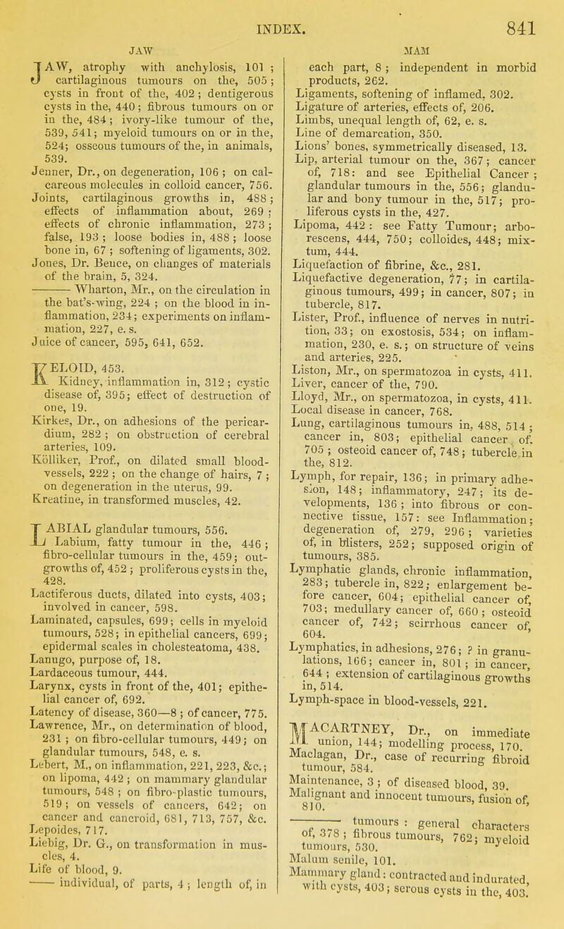 JAW JAW, atrophy with anchylosis, 101 ; cartilaginous tumours on the, 505; cysts in front of the, 402 ; dentigerous cysts in the, 440; fibrous tumours on or in the, 484; ivory-like tumour of the, 539, 541; myeloid tumours on or in the, 524; osseous tumours of the, La animals, 539. Jenner, Dr., on degeneration, 106 ; on cal- careous molecules in colloid cancer, 756. Joints, cartilaginous growths in, 488 effects of inflammation about, 269 effects of chronic inflammation, 273 false, 193 ; loose bodies in, 488 ; loose hone in, 67 ; softening of ligaments, 302. Jones, Dr. Beuce, on changes of materials of the brain, 5, 324. Wharton, Mr., on the circulation in the bat's-wing, 224 ; on the blood in in- flammation, 234; experiments on inflam- mation, 227, e. s. Juice of cancer, 595, 641, 652. KELOID, 453. Kidney, inflammation in, 312; cystic disease of, 395; effect of destruction of one, 19. Kirke.'-, Dr., on adhesions of the pericar- dium, 282 ; on obstruction of cerebral arteries, 109. KiiHiker, Prof., on dilated small blood- vessels, 222 ; on the change of hairs, 7 ; on degeneration in the uterus, 99. Kreatine, in transformed muscles, 42. LABIAL glandular tumours, 556. Labium, fatty tumour in the, 446 ; fibro-cellular tumours in the, 459; out- growths of, 452 ; proliferous cysts in the, 428. Lactiferous ducts, dilated into cysts, 403; involved in cancer, 598. Laminated, capsules, 699; cells in myeloid tumours, 528; in epithelial cancers, 699; epidermal scales in cholesteatoma, 438. Lanugo, purpose of, 18. Lardaceous tumour, 444. Larynx, cysts in front of the, 401; epithe- lial cancer of, 692. Latency of disease, 360—8 ; of cancer, 775. Lawrence, Mr., on determination of blood, 231 ; on fibro-cellular tumours, 449; on glandular tumours, 548, e. s. Lt'bert, M., on inflammation, 221, 223, &c.; on lipoma, 442 ; on mammary glandular tumours, 548 ; on fibro-plastic tumours, 519; on vessels of cancers, 642; on cancer and cancroid, 681, 713, 757, &c. Lepoidos, 717. Liebig, Dr. G., on transformation in mus- cles, 4. Life of blood, 9. individual, of parts, 4 ; length of, in AIAM each part, 8 ; independent in morbid products, 262. Ligaments, softening of inflamed, 302. Ligature of arteries, effects of, 206. Limbs, unequal length of, 62, e. s. Line of demarcation, 350. Lions' bones, symmetrically diseased, 13. Lip, arterial tumour on the, 367; cancer of, 718: and see Epithelial Cancer; glandular tumours in the, 556; glandu- lar and bony tumour in the, 517; pro- liferous cysts in the, 427. Lipoma, 442 : see Fatty Tumour; arbo- rescens, 444, 750; colloides, 448; mix- turn, 444. Liquefaction of fibrine, &c., 281. Liquefactive degeneration, 77; in cartila- ginous tumours, 499; in cancer, 807; in tubercle, 817. Lister, Prof., influence of nerves in nutri- tion, 33; on exostosis, 534; on inflam- mation, 230, e. s.; on structure of veins and arteries, 225. Liston, Mr., on spermatozoa in cysts, 411. Liver, cancer of the, 790. Lloyd, Mr., on spermatozoa, in cysts, 411. Local disease in cancer, 768. Lung, cartilaginous tumours in, 488, 514 ; cancer in, 803; epithelial cancer of' 705 ; osteoid cancer of, 748; tubercle in the, 812. Lymph, for repair, 136; in primary adhe- sion, 148; inflammatory, 247; its de- velopments, 136 ; into fibrous or con- nective tissue, 157: see Inflammation; degeneration of, 279, 296; varieties of, in Misters, 252; supposed origin of tumours, 385. Lymphatic glands, chronic inflammation, 283; tubercle in, 822; enlargement be- fore cancer, 604; epithelial cancer of, 703; medullary cancer of, 660; osteoid cancer of, 742; scirrhous cancer of 604. ' Lymphatics, in adhesions, 276; ? in granu- lations, 166; cancer in, 801; in cancer, 644 ; extension of cartilaginous growths in, 514. Lymph-space in blood-vessels, 221. ItfACARTNEY, Dr., on immediate ir ^'^^J modelling process, 170 Maclagan, Dr., case of recurring fibroid tumour, 584. Maintenance, 3 ; of diseased blood, 39 Malignant and innocent tumom-s, fusion of 810. ' ———■ tumours : general characters ot, 3^8; fibrous tumours, 762; myeloid tumours, 530. Malum senile, 101. Mammary gland: contracted and indurated, with cysts, 403; serous cysts in the, 403.