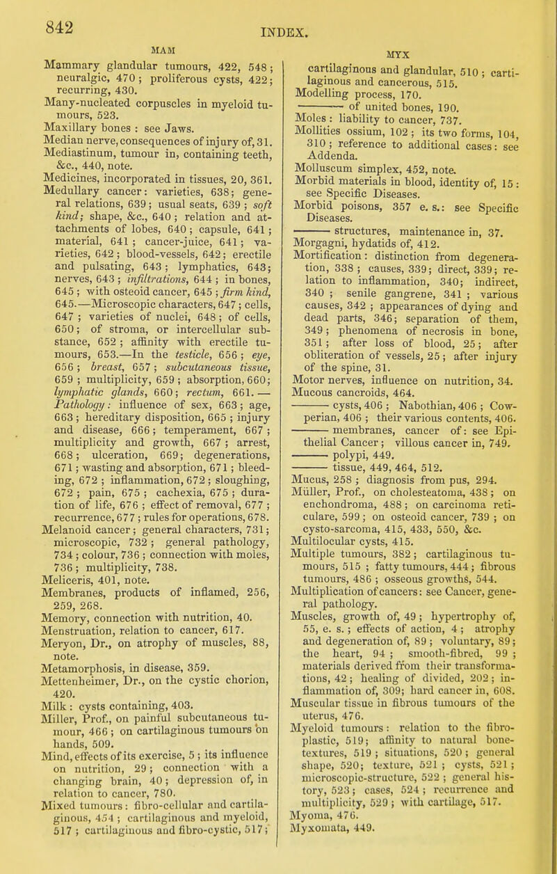 INDEX. MAM Mammary glandular tumours, 422, 548; neuralgic, 470 ; proliferous cysts, 422; recurring, 430. Many-nucleated corpuscles in myeloid tu- mours, 523. Maxillary bones : see Jaws. Median nerve, consequences of injury of, 31. Mediastinum, tumour in, containing teeth, &c., 440, note. Medicines, incorporated in tissues, 20, 361. Medullary cancer: varieties, 638; gene- ral relations, 639; usual seats, 639 ; soft kind; shape, &c., 640; relation and at- tachments of lobes, 640; capsule, 641; material, 641 ; cancer-juice, 641; va- rieties, 642 ; blood-vessels, 642; erectile and pulsating, 643; lymphatics, 643; nerves, 643 ; infiltrations, 644 ; in bones, 645 ; with osteoid cancer, 645 ; firm kind, 645.—Microscopic characters, 647; cells, 647 ; varieties of nuclei, 648; of cells, 650; of stroma, or intercellular sub- stance, 652 ; affinity with erectile tu- mours, 653.—In the testicle, 656 ; eye, 656 ; breast, 657; subcutaneous tissue, 659 ; multiplicity, 659; absorption, 660; lymphatic glands, 660; rectum, 661.— Pathology: influence of sex, 663; age, 663 ; hereditary disposition, 665 ; injury and disease, 666; temperament, 667; multiplicity and growth, 667 ; arrest, 668; ulceration, 669; degenerations, 671; wasting and absorption, 671; bleed- ing, 672 ; inflammation, 672 ; sloughing, 672 ; pain, 675 ; cachexia, 675 ; dura- tion of life, 676 ; effect of removal, 677 ; recurrence, 677 ; rules for operations, 678. Melanoid cancer; general characters, 731; microscopic, 732; general pathology, 734 ; colour, 736 ; connection with moles, 736; multiplicity, 738. Meliceris, 401, note. Membranes, products of inflamed, 256, 259, 268. Memory, connection with nutrition, 40. Menstruation, relation to cancer, 617. Meryon, Dr., on atrophy of muscles, 88, note. Metamorphosis, in disease, 359. Mettenheimer, Dr., on the cystic chorion, 420. Milk : cysts containing, 403. Miller, Prof., on painful subcutaneous tu- mour, 466 ; on cartilaginous tumours 'on hands, 509. Mind, effects of its exercise, 5 ; its influence on nutrition, 29; connection with a changing brain, 40; depression of, in relation to cancer, 780. Mixed tumours: fibro-cellular and cartila- ginous, 454 ; cartilaginous and myeloid, 517 ; cartilaginous and fibro-cystic, 517; MYX cartilaginous and glandular, 510 ; carti- laginous and cancerous, 515. Modellmg process, 170. — of united bones, 190, Moles : liability to cancer, 737. Mollities ossium, 102 ; its two forms, 104, 310; reference to additional cases: see Addenda. Molluscum simplex, 452, note. Morbid materials in blood, identity of, 15: see Specific Diseases. Morbid poisons, 357 e. s.: see Specific Diseases. structures, maintenance in, 37. Morgagni, hydatids of, 412. Mortification: distinction from degenera- tion, 338 ; causes, 339; direct, 339; re- lation to inflammation, 340; indirect, 340 ; senile gangrene, 341 ; various causes, 342 ; appearances of dying and dead parts, 346; separation of them, 349; phenomena of necrosis in bone, 351; after loss of blood, 25; after obliteration of vessels, 25; after injury of the spine, 31. Motor nerves, influence on nutrition, 34. Mucous cancroids, 464. cysts, 406 ; Nabothian, 406 ; Cow- perian, 406 ; their various contents, 406. membranes, cancer of: see Epi- thelial Cancer; villous cancer In, 749, polypi, 449, tissue, 449, 464, 512. Mucus, 258 ; diagnosis from pus, 294. Miiller, Prof., on cholesteatoma, 438 ; on enchondroma, 488 ; on carcinoma reti- culare, 599; on osteoid cancer, 739 ; on cysto-sarcoma, 415, 433, 550, &c. Multilocular cysts, 415. Multiple tumours, 382; cartilaginous tu- mours, 515 ; fatty tumours, 444; fibrous tumours, 486 ; osseous growths, 544. Multiplication of cancers: see Cancer, gene- ral pathology. Muscles, growth of, 49; hypertrophy of, 55, e. s.; effects of action, 4 ; atrophy and degeneration of, 89 ; voluntary, 89; the heart, 94 ; smooth-fibred, 99 ; materials derived from their transforma- tions, 42 ; healing of divided, 202 ; in- flammation of, 309; hard cancer in, 608. Muscular tissue in fibrous tumours of the uterus, 476. Myeloid tumours: relation to the fibro- plastic, 519; affinity to natural bone- textures, 519; situations, 520; general shape, 520; texture, 621 ; cysts, 521; microscopic-structure, 522 ; general his- tory, 523; cases, 524 ; recurrence and multiplicity, 529 j with cartilage, 517, Myoma, 476. Myxouiata, 449.