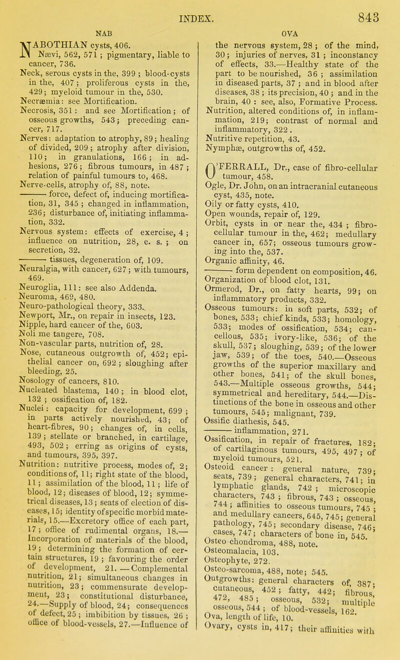 NAB NABOTHIAN cysts, 406. Naavi, 562, 571 ; pigmentary, liable to cancer, 736. Neck, serous cysts in the, 399 ; blood-cysts in the, 407; proliferous cysts in the, 429; myeloid tumour in the, 530. Necraemia: see Mortification. Necrosis, 351 : and see Mortification; of osseous growths, 643; preceding can- cer, 717. Nerves: adaptation to atrophy, 89; healing of divided, 209 ; atrophy after division, 110; in granulations, 166; in ad- hesions, 276 ; fibrous tumours, in 487 ; relation of painful tumours to, 468. Nerve-cells, atrophy of, 88, note. force, defect of, inducing mortifica- tion, 31, 345 ; changed in inflammation, 236; disturbance of, initiating inflamma- tion, 332. Nervous system: effects of exercise, 4; influence on nutrition, 28, e. s. ; on secretion, 32. tissues, degeneration of, 109. Neuralgia, with cancer, 627; with tumours, 469. Neuroglia, 111: see also Addenda. Neuroma, 469, 480. Neuro-pathological theory, 333.. Newport, Mr., on repair in insects, 123. Nipple, hard cancer of the, 603. Noli me tangere, 708. Non-vascular parts, nutrition of, 28. Nose, cutaneous outgrowth of, 452; epi- thelial cancer on, 692 ; sloughing after bleeding, 25. Nosology of cancers, 810. Nucleated blastema, 140; in blood clot, 132 ; ossification of, 182. Nuclei: capacity for development, 699 ; in parts actively nourished, 43; of heart-fibres, 90; changes of, in cells, 139; stellate or branched, in cartilage, 493, 502; erring as origins of cysts, and tumours, 395, 397. Nutrition: nutritive process, modes of, 2; conditions of, II; right state of the blood, 11; assimilation of the blood, 11; life of blood, 12; diseases of blood, 12; symme- trical diseases, 13; seats of election of dis- eases, 15; identity of specific morbid mate- rials, 15—Excretory ofiice of each part, 17; office of rudimental organs, 18.— Incorporation of materials of the blood, 19 ; determining the formation of cer- tain structures, 19 ; favouring the order of development, 21 Complemental nutrition, 21; simultaneous changes in nutrition, 23; commensurate develop- ment, 23; constitutional disturbance, 24.—Supply of blood, 24; consequences of defect, 25 ; imbibition by tissues, 26 ; office of blood-vessels, 27.—Influence of OVA the nervous system, 28 ; of the mind, 30; injuries of nerves, 31 ; inconstancy of effects, 33.—Healthy state of the part to be nourished, 36; assimilation in diseased parts, 37 ; and in blood after diseases, 38 ; its precision, 40 ; and in the brain, 40 : see, also, Formative Process. Nutrition, altered conditions of, in inflam- mation, 219; contrast of normal and inflammatory, 322. Nutritive repetition, 43. Nymphas, outgrowths of, 452. OTERRALL, Dr., case of fibro-cellular tumour, 458. Ogle, Dr. John, on an intracranial cutaneous cyst, 435, note. Oily or fatty cysts, 410. Open wounds, repair of, 129. Orbit, cysts in or near the, 434 ; fibro- cellular tumour in the, 462; medullary cancer in, 657; osseous tumours grow- ing into the, 537. Organic aflanity, 46. form dependent on composition, 46. Organization of blood clot, 131. Ormerod, Dr., on fatty hearts, 99; on inflammatory products, 332. Osseous tumoui-s: in soft parts, 532; of bones, 533; chief kinds, 533; homology, 533; modes of ossification, 534; can- cellous, 535; ivory-like, 536; of the skull, 537; sloughing, 539; of the lower jaw, 539; of the toes, 540.—Osseous growths of the superior maxillary and other bones, 541; of the skull bones, 543.—Multiple osseous growths, 544; symmetrical and hereditary, 544.—Dis- tinctions of the bone in osseous and other tumours, 545; malignant, 739. Ossific diathesis, 645. ;— inflammation, 271. Ossification, in repair of fractures, 182; of cartilaginous tumours, 495, 497 : of myeloid tumours, 521. Osteoid cancer: general nature, 739; seats, 739 ; general characters, 741 • in lymphatic glands, 742 ; microscopic characters, 743 ; fibrous, 743 ; osseous, /44; atiinities to osseous tumours 745 • and medullary cancers, 645, 745; general pathology, 745; secondary disease, 746- cases 747; characters of bone in, 545 Usteo chondroma, 488, note. Osteomalacia, 103. Osteophyte, 272. Osteo-sarcoma, 488, note; 545. Outgrowths: general characters of 387- cutaneous 452; fatty, 442; fiWous; 472, 485; osseous, 532; multiple osseous, 544 ; of blood-vessels, 16-> Ova, length of life, 10. Ovary, cysts in, 417; their afiiuities with
