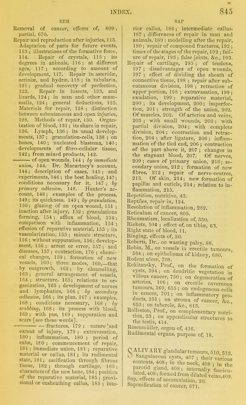 REM Removal of cancer, effects of, 809; partial, 670. Repair and reproduction after injuries, 113. Adaptation of parts for future events, 113 ; illustrations of the formative force, 114. Repair of crystals, 115 ; its degrees in animals, 116; at different ages, 117 ; according to amount of development, 117. Repair in asteridaj, actiniae, and hydra), 118 ; in tubularia, 121; gradual recovery of perfection, 122. Repair in insects, 123, and lizards, 124; in man and other mam- malia, 124; general deductions, 125. Materials for repair, 128 ; distinction between subcutaneous and open injuries, 128. Methods of repair, 130. Organ- ization of blood, 131; its shai'e in repair, 136. Lymph, 136 ; its usual develop- ments, 137; granulation-cells, 138 ; on bones, 140; nucleated blastema, 140; developments of fibro-cellular tissue, 142 ; from mixed products, 142. of open wounds, 144 ; by immediate union, 144. Dr. Macartney's account, 144; description of cases, 145; and experiments, 146 ; the best healing, 147; conditions necessary for it, 147; by primary adhesion, 148. Hunter's ac- count, 148; examples of the process, 149; its quickness, 149 ; by granulation, 150; glazing of an open wound, 151 ; inaction after injury, 152 ; granulations forming, 154; afflux of blood, 154; comparison with inflammation, 154 ; effusion of reparative material, 155 ; its vascularization, 155 ; minute structure, 156 ; without suppuration, 156; develop- ment, 156; arrest or error, 157; and diseases, 157 ; contraction, 176 ; chemi- cal changes, 159 ; formation of new vessels, 160; three modes, 160,—that by outgrowth, 162; by channelling, 163 ; general arrangement of vessels, 164 ; structure, 165; relations to or- ganization, 165 ; development of nerves and lymphatics, 166 ; by secondary adhesion, 166 ; its plan, 167 ; examples, 168 ; conditions necessary, 168 ; by scabbing, 168; its process with blood, 169; with pus, 169; suppuration and scars [see these words]. fractures, 179; nature'and extent of injury, 179 ; extravasation, 180; inflammation, 180 ; period of calm, ISO ; commencement of repair, 181 ; immediate union, 181 ; reparative material or callus, 181 ; its rudimental state, 181; ossification through fibrous tissue, 182 ; through cartilage, 183; characters of the new bone, 184 ; position of the reparative material, 185 ; provi- sional or enshcathing callus, 185 ; inte- SAP rior callus, 186; intermediate callus> 187 ; differences of repair in man and animals, 189 ; modelling after the repair, 190 ; repair of compound fractures, 192 ; times of the stages of the repair, 192 ; fail- ure of repair, 193 ; false joints, &c., 193. Repair of cartilage, 195 ; of tendons, 197 ; disadvantages of open wounds, 197 ; effect of dividing the sheath of connective tissue, 198 ; repair after sub- cutaneous division, 198 ; retraction of upper portion, 198 ; extravasation, 199; exudation, 199 ; reparative material, 200 ; its development, 200; imperfec- tion, 201 ; strength of the union, 202. Of muscles, 202. Of arteries and veins, 203 ; with small wounds, 203 ; with partial division, 204; with complete division, 204; contraction and retrac- tion, 204 ; after ligature, 206 ; inflam- mation of the tied end, 206 ; contraction of the part above it, 207 ; changes in the stagnant blood, 207. Of nerves, 209; cases of primary union, 210; se- condary union, 212; formation of new fibres, 212 ; repair of nerve-centres, 213. Of skin, 214; new formation of papillse and cuticle, 214; relation to in- flammation, 215. Repetition, nutritive, 43. Reptiles, repair in, 124. Resolution of inflammation, 282. Reticulum of cancer, 805. Rheumatism, localization of, 330. Rickets, 104 ; effect of, on tibite, 63. Right state of blood, 11. Ringing, effects of, 20. Roberts, Dr., on wasting palsy, 88. Robin, M., on vessels in erectile tumours, 564 ; on epithelioma of kidney, 680, Rodent ulcer, 708. Rokitansky, Prof., on the formation of cysts, 394; on dendritic vegetation in villous cancer, 750 ; on degeneration of arteries, 106; on erectile cavernous tumours, 569, 655 ; on endogenous cells m cancer, 701 ; on inflammatory pro- ducts, 251 ; on stroma of cancer &c 653; on tubercle, &c., 813. ' '' RoHeston, Prof., on complementary nutri- tion, 23 ; on appendicular structures to the testis, 414. Roseninliller, organ of, 416. Rudimental organs, purpose of, 18. C ALIVARY glandular tumours, 510 5i<> O Sanguineous cysts, 407 ; their various contents, 408; in the neck, 408 : in the parotid gland, 408 ; internally fascicu- lated. 409; formed from dilated veins S. bap, cttects of .nccumulation, 20 Saponification of cancer, 671,