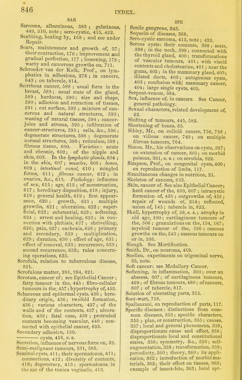 INDEX. SAR Sarcoma, albuminous, 583 ; gelatinous, 449, 510, note ; sero-cystic, 415, 422. Scabbing, healing by, 1G8 ; and see under Repair. Scars, maintenance and growth of, 37; their contraction, 176 ; improvement and gradual perfection, 177 ; loosening, 178 ; warty and cancerous growths on, 711. Schroeder van der Kolk, Prof, on lym- phatics in adhesions, 276 ; in cancers, 643 ; on tubercle, 814. Scirrhous cancer, 588 ; usual form in the breast, 589 ; usual state of the gland, 589; hardness, 590; size and shape, 590 ; adhesion and retraction of tissues, 591 ; cut surface, 592 ; mixture of can- cerous and natural structures, 593; wasting of natural tissues, 594 ; cancer- juice and stroma, 595 ; infiltration of cancer-structures, 595 ; cells, &c., 596 ; degenerate structures, 598 ; degenerate normal structures, 598 ; reticulum, 599 ; fibrous tissue, 600. Varieties : acute and chronic, 602; of the nipple and skin, 603. In the lymphatic glands, 604 ; in the skin, 607; muscles, 608; bones, 609 ; intestinal canal, 610 ; mingled forms, 611; fibrous cancer, 612; in ovaries, &c., 613. Pathology: influence of sex, 615; age, 615 ; of menstruation, 617 ; hereditary disposition, 618 ; injury, 619 ; general health, 619 ; first appear- ance, 620 ; growth, 621 ; multiple growths, 621 ; ulceration, 622 ; super- ficial, 622 ; substantia], 623 ; softening, 624 ; arrest and healing, 625 ; in con- nection with phthisis, 627 ; shrivelling, 626; pain, 627; cachexia, 628 ; primary and secondary, 629 ; multiplication, 629 ; duration, 630 ; efiect of age, 631 ; elfect of removal, 633 ; recurrence, 633 ; second recurrence, 633; rules concern- ing operations, 635. Scrofula, relation to tuberculous disease, 821. Scrofulous matter, 281, 284, 821. Scrotum, cancer of; see Epithelial Cancer ; fatty tumour in the, 445 ; fibro-cellular tumours in the, 457 ; hypertrophy of, 452. Sebaceous and epidermal cysts, 436 ; here- ditary origin, 436; twofold formation, 436 ; various characters, 437; of the walls and of the contents, 437 ; ulcera- tion, 439; fatal case, 439 ; protruded contents becoming vascular, 440 ; con- nected with epithelial cancer, 693. Secondary adhesion, 150. cysts, 418, e. s. Secretion, influence of nervous force on, 32. Semi-malignant tumours, 531, 585. Seminal cysts, 411; their spermatozoa, 411; connections, 412; diversity of contents, 413; degeneracy, 413; spermatozoa in the sac of the tunica vaginalis, 413, | SPE Senile gangrene, 343. Sequelae of diseases, 368. Sero-cystic sarcoma, 415, note ; 422. Serous cysts: their contents, 398 ; seats, 398 ; in the neck, 399 ; connected with the thyroid gland, 400; transformations of vascular tumours, 401; with viscid contents and cholesteai-ine, 401 ; near the gums, 402 ; in the mammary gland, 403; dilated ducts, 403; autogenous cysts, 403 ; confusion with,' mammary cancer, 404; large single cysts, 405. Serpent-venom, 364. Sex, influence of, in cancers. See Cancer, general pathology. Sexual characters, related development of, 22. Shifting of tumours, 445, 582. Shortening of bones, 65. Sibley, Mr., on colloid cancer, 756, 758 ; on villous cancer, 749; on multiple fibrous tumours, 764. Simon, Mr., his observations on cysts, 397; on extension of cancer, 801; on morbid poisons, 361, e. s.; on scrofula, 822. Simpson, Prof., on congenital cysts, 400; on reproduction of limbs, 117. Simultaneous changes in nutrition, 21. Skeleton of cancers, 653. Skin, cancer of. See also Epithelial Cancer; hard cancer of the, 603, 607 ; intracystic formation of, 435 ; outgrowths of, 452 ; repair of wounds of, 214; reflected, union of, 145 ; tubercle in, 825. Skull, hypertrophy of, 58, e. s.; atrophy in old age, 100 ; cartilaginous tumours of the, 506 ; granulations on the, 154, 167; myeloid tumour of the, 526 ; osseous growths on the, 543 ; osseous tumours on or in, 536. Slough. See Mortification. Smith, Dr., on neuroma, 469. Snellen, experiments on trigeminal nerve, 35, note. Soft cancer: see Medullary Cancer. Softening, in inflammation, 300 ; over an abscess, 307; of cartilaginous tumours, 499 ; of fibrous tumours, 480 ; of cancers, 807 ; of tubercle, 817. Solution of ulcerating parts, 315. Soot-wart, 718. Spallanzani, on reproduction of parts, 117. Specific diseases : distinctions from com- mon diseases, 353 ; specific characters, 355 ; plan, or construction, 355; causes, 357 ; local and general phenomena, 358; disproportionate cause and effect, 358 ; disproportionate local and constitutional states, 358; symmetry, &c., 358; self- augmentation, 359 ; transformation, 359; periodicity, 360 ; theory, 3G0 ; its appli- cation, 362 ; introduction of morbid ma- terials, 362; their elfect on tissues, 363; example of insect-bite, 363; local apt-