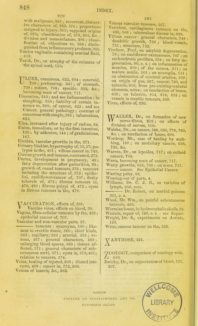 INDEX. TUN With malignant, 383 ; recurrent, distinct- ive charactc>rs of, 383, 576; proportions assigned to injury, 385; supposed origins ot, 385^ classification of, 378, 385, &c. • division and nomenclature, 386 ; classi' fication of, objections to, 388; distin- guished from inflammatory products, 326. Tunica vaginalis, containing seminal fluid 413. ' Turck, Dr., on atrophy of the columns of the spinal cord, 110. ULCER, cancerous, 622, 694 ; cancroid, 708 ; perforating, 341 ; of stomach, 709; rodent, 708; specific, 355, &c.; heooming seats of cancer, 717. Ulceration, 313; and see Inflammation; in sloughing, 350; liability of certain tu- mours to, 380; of cancer, 622 ; and see Cancer, general pathology; contrast of cancerous with simple, 381; tuberculous. 825. Ulna, increased after injury of radius, 64. Union, immediate, or by the first intention, 130 ; by adhesion, 144 ; of grafiulations, 167. Urethra, vascular growths in the, 571. Urinary bladder, hypertrophy of, 55,57; po- lypus in the, 451 ; villous cancer in, 749. Uterine growth and tumour, contrasted, 372. Uterus, development in pregnancy, 49; fatty degeneration after parturition, 99 ; growth of, round tumom-s, 372 ; tumours imitating the structure of, 372 ; epithe- lial, cauliflower-cancer of, 707; fleshy tubercle of, 472; fibrous tumours in, 476, 480 ; fibrous polypi of, 472 ; cysts in fibrous tumours in the, 478. TTACCrNATION, efifects of, 331. V Vaccine virus, effects on blood, 39. Vagina, fibro-cellular tumours by the, 459 ; epithelial cancer of, 707. Vascular and non-vascular parts, 27. • tumours : synonyms, 560 ; like- ness to erectile tissue, 560 ; chief kinds, 562 ; capillary, 562 ; arterial, 565 ; ve- nous, 567 ; general characters, 669 ; enlarging blood spaces, 569 ; tissues af- fected, 571 ; general characters of sub- cutaneous na;vi, 571 ; cysts in, 573,401; relation to cancers, 574. Veins, healing of injured, 203 ; dilated into cysts, 409 ; cancer in, 772, 803. Venom of insects, &c., 363. ZWI Venous vascular tumours, 567. Vertebnc, cartilaginous tumours on the, 498, 506 ; tuberculous disease in, 826. Villous cancer: general characters 748 ■ dendritic growth, 750 ; blood-vessels' 751; structure, 752. Virchow, Prof., on amyloid degeneration, 78 ; on cauliflower excrescence, 707 ; on ecchondrosis prolifera, 534 ; on fatty de- generation, 80, e. s.; on inflammation of muscles, 310; of the cornea. 311; on malum senile, 101 ; on neurogUa, 111 ; on obstruction of cerebral arteries, 109 ; on origin of pus, 287, cancer, 790, and tubercle, 816, from pre-existing textural elements, notes; on rarefaction of bones, 609.; on tubercle, 814, 816, 822 ; on vessels in erectile tumours, 569. Virus, effects of, 330. WALLER, Dr., on formation of new _ nerve-fibres, 212 ; on efiects of division of nerves, 110. Walshe, Dr., on cancer, 588, 638, 778, 780, &c.; on rarefaction of bones, 609. Wardrop, Mr., case of healing by scab- bing, 168 ; on medullary cancer, 656, 738, &c. Warren, Dr, on lepoides, 717; on colloid cancer, 758. Warts, becoming seats of cancer, 717. Warty growths, 686, 708 ; on scars, 711. cancer. See Epithelial Cancer. Wasting palsy, 88 Wearing-out of parts, 4. Williams, Dr. C. J. B., on varieties of lymph, 250, note. —— Dr. Robert, on morbid poisons 361, e. s. Wood, Mr. Wm., on painful subcutaneous tubercle, 465. Wormian bones, in hydrocephalic skulls, 59. Wounds, repair of, 128, e. s. : see Repair. Wright, Dr. S., experiments on Actinia, 120. Wrist, osseous tumour on the, 532. J^ANTHOSE, .'i21. '700L0GY, comparison of nosology with, 11 810. Zwieky, Dr., on organization of blood, 131, 207.