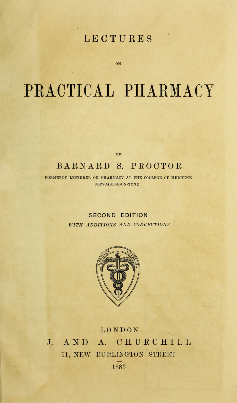 LECTURES ON PRACTICAL PHARMACY BY BAEKAED S. PEOCTOE FORMERLY LECTURER ON PHARMACY AT THE COLLEGE OF MEDICINE NEWCASTLE-ON-TYNE SECOND EDITION WITH ADDITIONS AND CORRECTIONS LONDON J. AND A. C HUE CHILL 11, NEW BUELTNGTON STEEET 1883