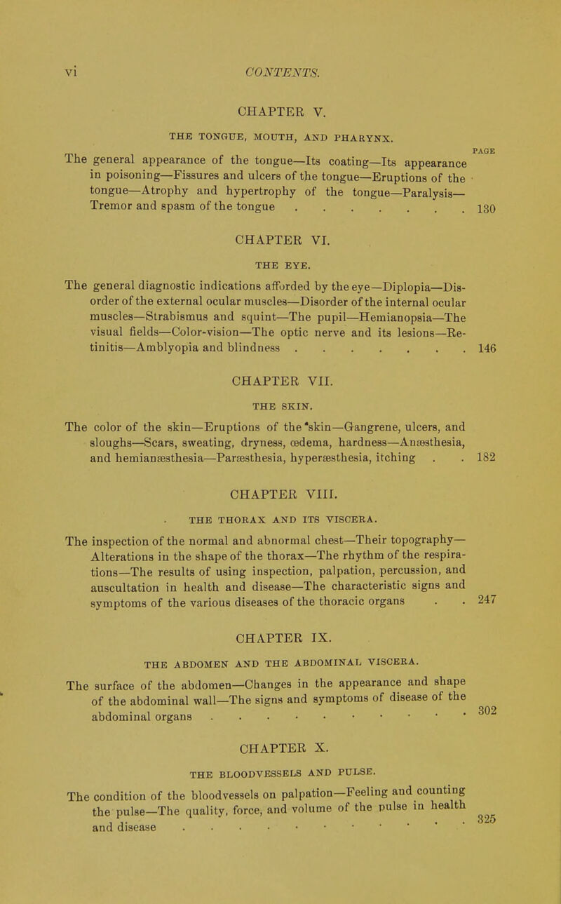 CHAPTER V. THE TONGUE, MOUTH, AND PHARYNX, PAGE The general appearance of the tongue—Its coating—Its appearance in poisoning—Fissures and ulcers of the tongue—Eruptions of the tongue—Atrophy and hypertrophy of the tongue—Paralysis- Tremor and spasm of the tongue 130 CHAPTER VI. THE EYE. The general diagnostic indications afforded by the eye—Diplopia—Dis- order of the external ocular muscles—Disorder of the internal ocular muscles—Strabismus and squint—The pupil—Hemianopsia—The visual fields—Color-vision—The optic nerve and its lesions—Re- tinitis—Amblyopia and blindness 146 CHAPTER VII. THE SKIN. The color of the skin—Eruptions of the'skin—Gangrene, ulcers, and sloughs—Scars, sweating, dryness, oedema, hardness—Antesthesia, and hemiansesthesia—Parsesthesia, hyperesthesia, itching . . 182 CHAPTER VIII. THE THORAX AND ITS VISCERA. The inspection of the normal and abnormal chest—Their topography- Alterations in the shape of the thorax—The rhythm of the respira- tions—The results of using inspection, palpation, percussion, and auscultation in health and disease—The characteristic signs and symptoms of the various diseases of the thoracic organs CHAPTER IX. THE ABDOMEN AND THE ABDOMINAL VISCERA. The surface of the abdomen—Changes in the appearance and shape of the abdominal wall—The signs and symptoms of disease of the abdominal organs CHAPTER X. THE BLOODVESSELS AND PULSE. The condition of the bloodvessels on palpation-Feeling and counting the pulse-The quality, force, and volume of the pulse in health J J. .... 325 and disease