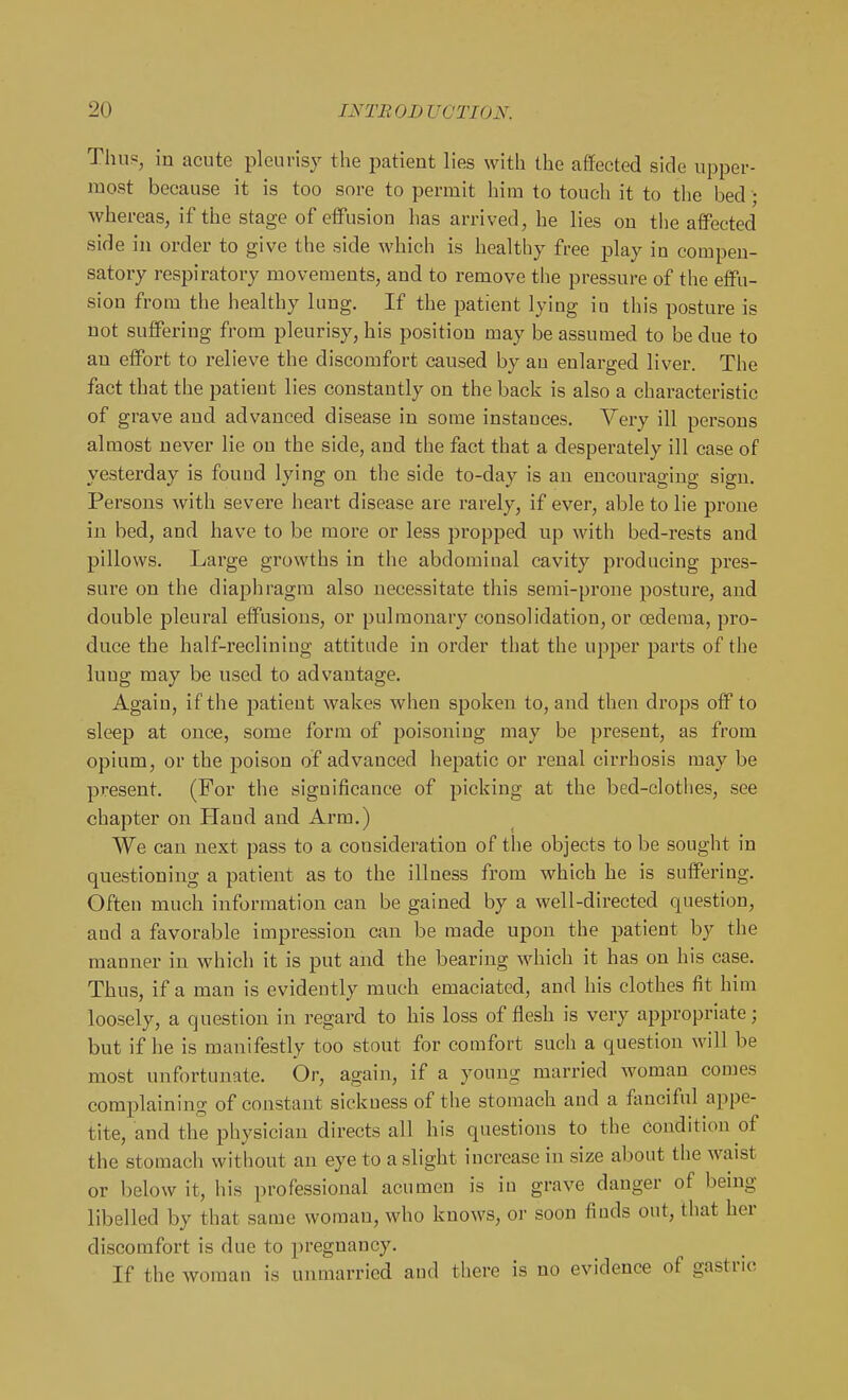 Thup, in acute pleurisy the patient lies with the aflected side upper- most because it is too sore to permit him to touch it to the bed • whereas, if the stage of eifusion has arrived, he lies on the afiFected side in order to give the side which is healthy free play in compen- satory respiratory movements, and to remove the pressure of the effu- sion from the healthy lung. If the patient lying iu this posture is not suffering from pleurisy, his position may be assumed to be due to an effort to relieve the discomfort caused by an enlarged liver. The fact that the patient lies constantly on the back is also a characteristic of grave and advanced disease in some instances. Very ill persons almost never lie on the side, and the fact that a desperately ill case of yesterday is found lying on the side to-day is an encouraging sign. Persons with severe heart disease are rarely, if ever, able to lie prone in bed, and have to be more or less propped up with bed-rests and pillows. Large growths in the abdominal cavity producing pres- sure on the diaphragm also necessitate this semi-prone posture, and double pleural effusions, or pulmonary consolidation, or oedema, pro- duce the half-reclining attitude in order that the upper j)arts of the lung may be used to advantage. Again, if the patient wakes when spoken to, and then drops off to sleep at once, some form of poisoning may be present, as from opium, or the poison of advanced hepatic or renal cirrhosis may be present. (For the significance of picking at the bed-clothes, see chapter on Hand and Arm.) We can next pass to a consideration of the objects to be sought in questioning a patient as to the illness from which he is suffering. Often much information can be gained by a well-directed question, and a favorable impression can be made upon the patient by the manner in which it is put and the bearing which it has on his case. Thus, if a man is evidently much emaciated, and his clothes fit him loosely, a question in regard to his loss of flesh is very appropriate; but if he is manifestly too stout for comfort such a question will be most unfortunate. Or, again, if a young married woman comes complaining of constant sidiuess of the stomach and a fanciful appe- tite, and the physician directs all his questions to the condition of the stomach without an eye to a slight increase iu size about the waist or below it, his professional acumen is in grave danger of being libelled by that same woman, who knows, or soon finds out, that her discomfort is due to pregnancy. If the woman is unmarried and there is no evidence of gastric