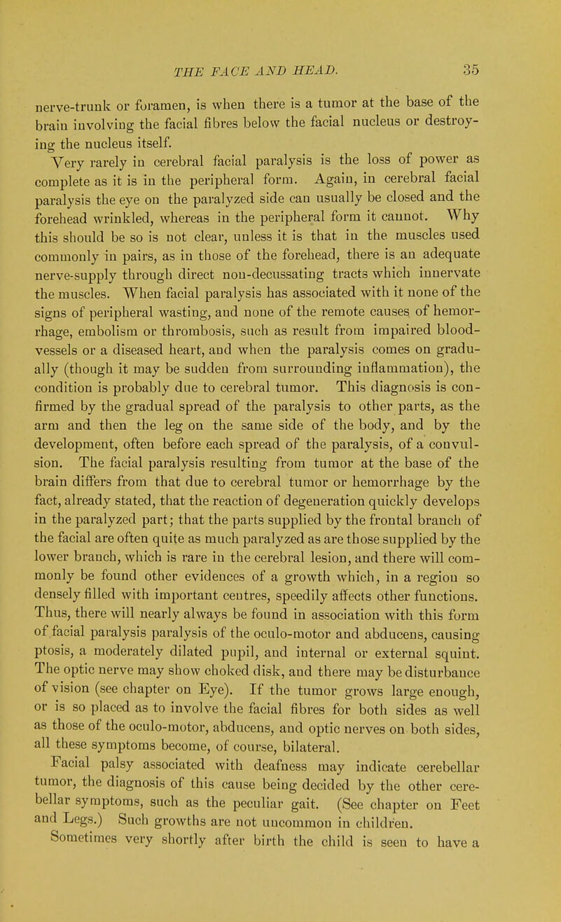 nerve-trunk or foramen, is when there is a tumor at the base of the brain involving the facial fibres below the facial nucleus or destroy- ing the nucleus itself Very rarely in cerebral facial paralysis is the loss of power as complete as it is in the peripheral form. Again, in cerebral facial paralysis the eye on the paralyzed side can usually be closed and the forehead wrinkled, whereas in the peripheral form it cannot. Why this should be so is not clear, unless it is that in the muscles used commonly in pairs, as in those of the forehead, there is an adequate nerve-supply through direct non-decussating tracts which innervate the muscles. When facial paralysis has associated with it none of the signs of peripheral wasting, and none of the remote causes of hemor- rhage, embolism or thrombosis, such as result from impaired blood- vessels or a diseased heart, and when the paralysis comes on gradu- ally (though it may be sudden from surrounding inflammation), the condition is probably due to cerebral tumor. This diagnosis is con- firmed by the gradual spread of the paralysis to other parts, as the arm and then the leg on the same side of the body, and by the development, often before each spread of the paralysis, of a convul- sion. The facial paralysis resulting from tumor at the base of the brain differs from that due to cerebral tumor or hemorrhage by the fact, already stated, that the reaction of degeneration quickly develops in the paralyzed part; that the parts supplied by the frontal branch of the facial are often quite as much paralyzed as are those supplied by the lower branch, which is rare in the cerebral lesion, and there will com- monly be found other evidences of a growth which, in a region so densely filled with important centres, speedily affects other functions. Thus, there will nearly always be found in association Avith this form of facial paralysis paralysis of the oculo-motor and abduceus, causing ptosis, a moderately dilated pnpil, and internal or external squint. The optic nerve may show choked disk, and there may be disturbance of vision (see chapter on Eye). If the tumor grows large enough, or is so placed as to involve the facial fibres for both sides as well as those of the oculo-motor, abducens, and optic nerves on both sides, all these symptoms become, of course, bilateral. Facial palsy associated with deafness may indicate cerebellar tumor, the diagnosis of this cause being decided by the other cere- bellar symptoms, such as the peculiar gait. (See chapter on Feet and Legs.) Such growths are not uncommon in children. Sometimes very shortly after birth the child is seen to have a