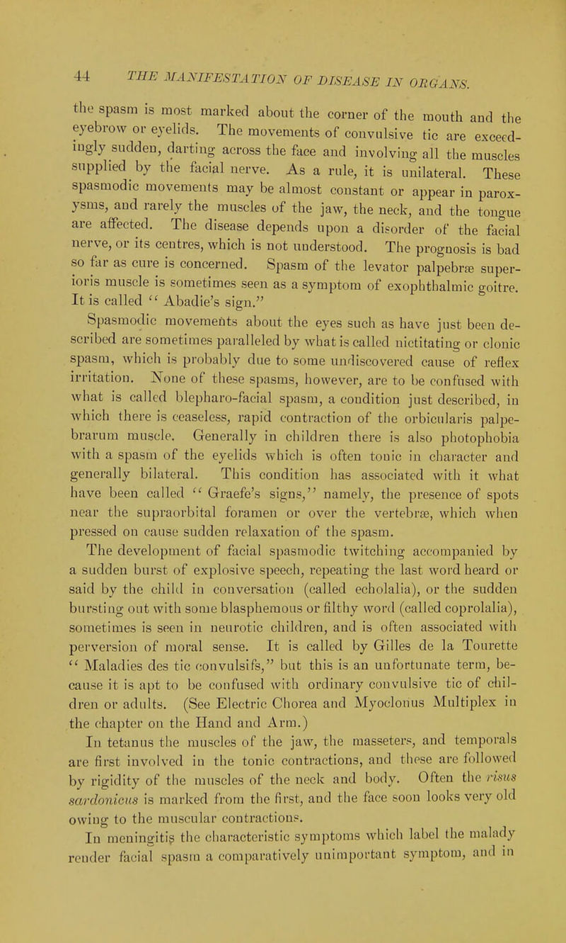 the spasm is most marked about the corner of the mouth and the eyebrow or eyelids. The movements of convulsive tic are exceed- ingly sudden, darting across the face and involving all the muscles supplied by the facial nerve. As a rule, it is unilateral. These spasmodic movements may be almost constant or appear in parox- ysms, and rarely the muscles of the jaw, the neck, and the tongue are affected. The disease depends upon a disorder of the facial nerve, or its centres, which is not understood. The prognosis is bad so far as cure is concerned. Spasm of the levator palpebrfe super- ioris muscle is sometimes seen as a symptom of exophthalmic goitre. It is called  Abadie's sign. Spasmodic movements about the eyes such as have just been de- scribed are sometimes paralleled by what is called nictitating or clonic sjMsra, which is probably due to some undiscovered cause of reflex irritation. None of these spasms, however, are to be confused with what is called blepharo-facial spasm, a condition just described, in which there is ceaseless, rapid contraction of the orbicularis palpe- brarum muscle. Generally in children there is also photophobia with a spasm of the eyelids which is often tonic in character and generally bilateral. This condition has associated with it what have been called  Graefe's signs, namely, the presence of spots near the supraorbital foramen or over the vertebrjB, which when pressed on cause sudden relaxation of the spasm. The development of facial spasmodic twitching accompanied by a sudden burst of explosive speech, repeating the last word heard or said by the child in conversation (called echolalia), or the sudden bursting out with some blasphemous or filthy word (called coprolalia), sometimes is seen in neurotic children, and is often associated with perversion of moral sense. It is called by Gilles de la Tonrette  Maladies des tic convulsifs, but this is an unfortunate terra, be- cause it is apt to be confused with ordinary convulsive tic of chil- dren or adults. (See Electric Chorea and Myoclonus Multiplex in the chapter on the Hand and Arm.) In tetanus the muscles of the jaw, the masseters, and temporals are first involved in the tonic contractions, and these are followed by rigidity of the muscles of the neck and body. Often the risus sardonicus is marked from the first, and the fiice soon looks very old owing to the muscular contractions. In meningitis the characteristic symptoms which label the malady render facial spasm a comparatively unimportant symptom, and in