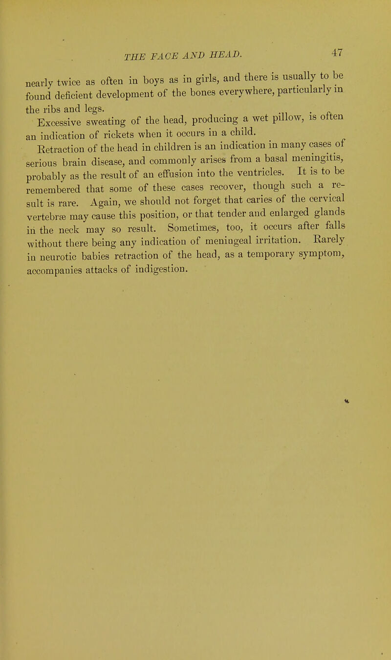 nearly twice as often in boys as in girls, and there is usually to be found deficient development of the bones everywhere, particularly in the ribs and legs. . Excessive sweating of the head, producing a wet pillow, is often an indication of rickets when it occurs in a child. Retraction of the head in children is an indication in many cases of serious brain disease, and commonly arises from a basal meningitis, probably as the result of an effusion into the ventricles. It is to be remembered that some of these cases recover, though such a re- sult is rare. Again, we should not forget that caries of the cervical vertebrte may cause this position, or that tender and enlarged glands in the neck may so result. Sometimes, too, it occurs after falls without there being any indication of meningeal irritation. Earely in neurotic babies retraction of the head, as a temporary symptom, accompanies attacks of indigestion.